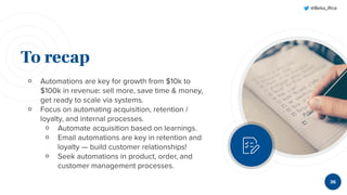 @Beka_Rice
To recap
￮ Automations are key for growth from $10k to
$100k in revenue: sell more, save time & money,
get ready to scale via systems.
￮ Focus on automating acquisition, retention /
loyalty, and internal processes.
￮ Automate acquisition based on learnings.
￮ Email automations are key in retention and
loyalty — build customer relationships!
￮ Seek automations in product, order, and
customer management processes.
36
 