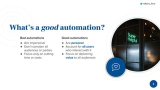 @Beka_Rice
Bad automations
● Are impersonal
● Don’t consider all
audiences or parties
● Focus only on cutting
time or costs
What’s a good automation?
Good automations
● Are personal
● Account for all users
who interact with it
● Focus on delivering
value to all audiences
6
 