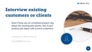 @Beka_Rice
Even if they use an unrelated product, dig
deep into existing pain points. See if your
product job aligns with current customers.
11
A framework for JTBD interviews
Creating B2B personas
 