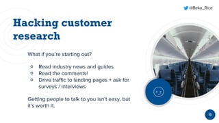 @Beka_Rice
What if you’re starting out?
￮ Read industry news and guides
￮ Read the comments!
￮ Drive traffic to landing pages + ask for
surveys / interviews
Getting people to talk to you isn’t easy, but
it’s worth it.
13
 