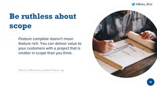 @Beka_Rice
Feature complete doesn’t mean
feature rich. You can deliver value to
your customers with a project that is
smaller in scope than you think.
16
Path to a Minimum Lovable Product
 