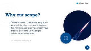 @Beka_Rice
18
Deliver value to customers as quickly
as possible. Like compound interest,
this will increase total value from your
product over time vs waiting to
deliver more value later.
The Time Value of Shipping
 