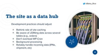 @Beka_Rice
21
Development practices should adjust:
￮ Rethink role of site caching
￮ Be aware of JOINing data across several
tables (e.g., orders)
￮ Don’t overload WP-Cron
￮ Background processing
￮ Reliably handle incoming data (IPNs,
shipment, etc)
 