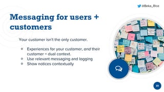 @Beka_Rice
23
Your customer isn’t the only customer.
￮ Experiences for your customer, and their
customer = dual context.
￮ Use relevant messaging and logging
￮ Show notices contextually
 
