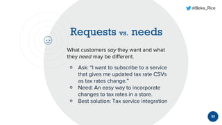 @Beka_Rice
32
What customers say they want and what
they need may be different.
￮ Ask: “I want to subscribe to a service
that gives me updated tax rate CSVs
as tax rates change.”
￮ Need: An easy way to incorporate
changes to tax rates in a store.
￮ Best solution: Tax service integration
 
