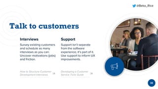 @Beka_Rice
33
Interviews
Survey existing customers
and schedule as many
interviews as you can.
Uncover motivations (jobs)
and friction.
Support
Support isn’t separate
from the software
experience, it’s part of it.
Use support to inform UX
improvements.
Developing a Customer
Service Tone Guide
How to Structure Customer
Development Interviews
 