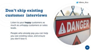 @Beka_Rice
34
Listen to your happy customers as
much as unhappy customers or sales
leads.
People who already pay you can help
you see existing value, and ensure
you don’t lose it.
 
