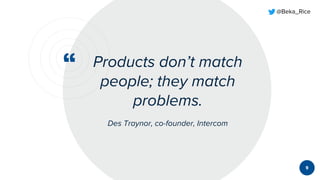 “
@Beka_Rice
Products don’t match
people; they match
problems.
Des Traynor, co-founder, Intercom
9
 