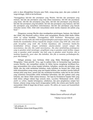 10
pula ia akan dibangkitkan bersama para Nabi, orang-orang jujur, dan para syuhada di
surga tertinggi, Allah ta’ala berfirman:
“Sesungguhnya laki-laki dan perempuan yang Muslim, laki-laki dan perempuan yang
mukmin, laki-laki dan perempuan yang tetap dalam ketaatannya, laki-laki dan perempuan
yang benar, laki-laki dan perempuan yang sabar, laki-laki dan perempuan yang khusyuk,
laki-laki dan perempuan yang bersedekah, laki-laki dan perempuan yang berpuasa, laki-laki
dan perempuan yang memelihara kehormatannya, laki-laki dan perempuan yang banyak
menyebut (nama) Allah, Allah telah menyediakan untuk mereka ampunan dan pahala yang
besar1
.”
Dengannya seorang Muslim akan mendapatkan pertolongan, bantuan, dan hidayah
dari Allah, Abu Hurairah radhiya Allahu anhu mengatakan: Rasulu-Allah shalla Allahu
alaihi wa sallam bersabda: “Sesungguhnya Allah berfirman: ‘Barangsiapa yang
memusuhi wali-Ku maka aku telah mengumandangkan peperangan atasnya, dan tidaklah
hamba-Ku mendekatkan dirinya kepada-Ku dengan sesuatu yang lebih aku cintai dari
pada kewajiban yang telah Aku berikan kepadanya, dan senantiasa hamba-Ku
mendekatkan dirinya dengan melakukan amalan-amalan sunnah sampai Aku
mencintainya, dan jika Aku sudah mencintainya, Aku akan membimbing pendengaran
yang ia gunakan untuk mendengar, penglihatan yang ia gunakan untuk melihat, tangan
yang ia gunakan untuk memukul, dan kaki yang ia gunakan untuk berjalan, jika ia
meminta kepada-Ku, pasti akan Aku kabulkan, dan jika ia meminta perlindungan-Ku,
pasti Aku lindungi’”2
.
Sebagai penutup, saya berharap Allah yang Maha Mendengar lagi Maha
Mengetahui, Tuhan pemilik ‘Arsy, agar Ia jadikan buku ini bermanfaat bagi saudaraku
sesama Muslim, dan menjadikan amalan ini ikhlas karena mengharap keridhaan-Nya,
juga menunjukkan kita semua kepada kebaikan, kebajikan, amalan dan perkataan yang
shalih, jika aku telah melakukan kebaikan, maka kebaikan itu berasal dari Allah yang
telah menunjukkan orang-orang yang taat kepada kebikan, dan memberi mereka hidayah
menuju jalan yang lurus, namun jika aku melakukan kesalahan, maka hal itu dari jiwaku
yang senantiasa menyuruhku untuk melakukan keburukan, dan dari godaan setan yang
terkutuk, atas laknat Allah selama-lamanya. Tak lupa ku bershalawat kepada Nabi yang
telah diutus sebagai rahmat bagi semesta alam, sayyidina Muhammad shalla Allahu
alaihi wa sallam, kepada keluarganya, sahabatnya, dan para pengikutnya sampai hari
kiamat, selamat orang-orang masih mengucapkan tasbih, dan selama para hamba masih
menyembah Allah di langit dan di bumi, aamiin. Wa akhiru da’waana anil hamdulillahi
rabbil aalamiin.
Penulis
Hakam Zamoo anNuwairi alUqaili
7 Rabiul Awwal 1426 H
1
QS alAhzab: 35.
2
HR Bukhari dalam kitab Riqaq (6502).
 