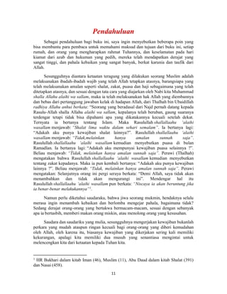 11
Sebagai pendahuluan bagi buku ini, saya ingin menyebutkan beberapa poin yang
bisa membantu para pembaca untuk memahami maksud dan tujuan dari buku ini, setiap
rumah, dan orang yang mengharapkan rahmat Tuhannya, dan keselamatan pada hari
kiamat dari azab dan hukuman yang pedih, mereka telah mendapatkan derajat yang
sangat tinggi, dan pahala kebaikan yang sangat banyak, berkat karunia dan taufik dari
Allah.
Sesungguhnya diantara ketaatan teragung yang dilakukan seorang Muslim adalah
melaksanakan ibadah-ibadah wajib yang telah Allah tetapkan atasnya, barangsiapa yang
telah melaksanakan amalan seperti shalat, zakat, puasa dan haji sebagaimana yang telah
ditetapkan atasnya, dan sesuai dengan tata cara yang diajarkan oleh Nabi kita Muhammad
shalla Allahu alaihi wa sallam, maka ia telah melaksanakan hak Allah yang diembannya
dan bebas dari pertanggung jawaban kelak di hadapan Allah, dari Thalhah bin Ubaidillah
radhiya Allahu anhui berkata: “Seorang yang beradasal dari Najd pernah datang kepada
Rasulu-Allah shalla Allahu alaihi wa sallam, kepalanya telah beruban, gaung suaranya
terdengar tetapi tidak bisa dipahami apa yang dikatakannya kecuali setelah dekat.
Ternyata ia bertanya tentang Islam. Maka Rasulullah shallallaahu ‘alaihi
wasallam menjawab: “Shalat lima waktu dalam sehari semalam”. Ia bertanya lagi:
“Adakah aku punya kewajiban shalat lainnya?”. Rasulullah shallallaahu ‘alaihi
wasallam menjawab: “Tidak,melainkan hanya amalan sunnah saja”.
Rasulullah shallallaahu ‘alaihi wasallam kemudian menyebutkan puasa di bulan
Ramadlan. Ia bertanya lagi: “Adakah aku mempunyai kewajiban puasa selainnya ?”.
Beliau menjawab: “Tidak, melainkan hanya amalan sunnah saja”. Perawi (Thalhah)
mengatakan bahwa Rasulullah shallallaahu ‘alaihi wasallam kemudian menyebutkan
tentang zakat kepadanya. Maka ia pun kembali bertanya: “Adakah aku punya kewajiban
lainnya ?”. Beliau menjawab: “Tidak, melainkan hanya amalan sunnah saja”. Perawi
mengatakan: Selanjutnya orang ini pergi seraya berkata: “Demi Allah, saya tidak akan
menambahkan dan tidak akan mengurangi ini”. Mendengar hal itu
Rasulullah shallallaahu ‘alaihi wasallam pun berkata: “Niscaya ia akan beruntung jika
ia benar-benar melakukannya”1
.
Namun perlu diketahui saudaraku, bahwa jiwa seorang mukmin, hendaknya selalu
merasa ingin menambah kebaikan dan berlomba mengejar pahala, bagaimana tidak?
Sedang derajat orang-orang yang bertakwa bermacam-macam, sesuai dengan sebanyak
apa ia bertasbih, memberi makan orang miskin, atau menolong orang yang kesusahan.
Saudara dan saudariku yang mulia, sesungguhnya mengerjakan kewajiban bukanlah
perkara yang mudah ataupun ringan kecuali bagi orang-orang yang diberi kemudahan
oleh Allah, oleh karena itu, biasanya kewajiban yang dikerjakan sering kali memiliki
kekurangan, apalagi kita memiliki dua musuh yang senantiasa mengintai untuk
melencengkan kita dari ketaatan kepada Tuhan kita.
1
HR Bukhari dalam kitab Iman (46), Muslim (11), Abu Daud dalam kitab Shalat (391)
dan Nasai (458).
 