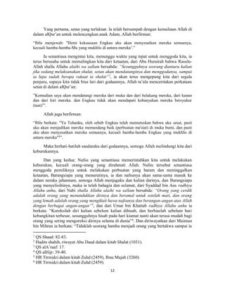 12
Yang pertama, setan yang terlaknat. Ia telah bersumpah dengan kemuliaan Allah di
dalam alQur’an untuk melencengkan anak Adam, Allah berfirman:
“Iblis menjawab: "Demi kekuasaan Engkau aku akan menyesatkan mereka semuanya,
kecuali hamba-hamba-Mu yang mukhlis di antara mereka1
.”
Ia senantiasa mengintai kita, menunggu waktu yang tepat untuk menggoda kita, ia
terus berusaha untuk memalingkan kita dari ketaatan, dari Abu Hurairah bahwa Rasulu-
Allah shalla Allahu alaihi wa sallam bersabda: “Sesungguhnya seorang diantara kalian
jika sedang melaksanakan shalat, setan akan mendatanginya dan menggodanya, sampai
ia lupa sudah berapa rakaat ia shalat”2
, ia akan terus mengepung kita dari segala
penjuru, supaya kita tidak bisa lari dari godaannya, Allah ta’ala menceritakan perkataan
setan di dalam alQur’an:
”Kemudian saya akan mendatangi mereka dari muka dan dari belakang mereka, dari kanan
dan dari kiri mereka. dan Engkau tidak akan mendapati kebanyakan mereka bersyukur
(taat)3
”.
Allah juga berfirman:
“Iblis berkata: "Ya Tuhanku, oleh sebab Engkau telah memutuskan bahwa aku sesat, pasti
aku akan menjadikan mereka memandang baik (perbuatan ma'siat) di muka bumi, dan pasti
aku akan menyesatkan mereka semuanya, kecuali hamba-hamba Engkau yang mukhlis di
antara mereka"4
”.
Maka berhati-hatilah saudaraku dari godaannya, semoga Allah melindungi kita dari
keburukannya.
Dan yang kedua: Nafsu yang senantiasa memerintahkan kita untuk melakukan
keburukan, kecuali orang-orang yang dirahmati Allah. Nafsu tersebut senantiasa
menggoda pemiliknya untuk melakukan perbuatan yang haram dan meninggalkan
ketaatan, Barangsiapa yang menurutinya, ia dan nafsunya akan sama-sama masuk ke
dalam neraka jahannam, semoga Allah menjagaku dan kalian darinya, dan Barangsiapa
yang menyelisihinya, maka ia telah bahagia dan selamat, dari Syaddad bin Aus radhiya
Allahu anhu, dari Nabi shalla Allahu alaihi wa sallam bersabda: “Orang yang cerdik
adalah orang yang menundukkan dirinya dan beramal untuk setelah mati, dan orang
yang lemah adalah orang yang mengikuti hawa nafsunya dan berangan-angan atas Allah
dengan berbagai angan-angan”5
, dan dari Umar bin Khattab radhiya Allahu anhu ia
berkata: “Koreksilah diri kalian sebelum kalian dihisab, dan berhiaslah sebelum hari
kebangkitan terbesar, sesungguhnya hisab pada hari kiamat nanti akan terasa mudah bagi
orang yang sering mengoreksi dirinya selama di dunia”6
. Dan diriwayatkan dari Maimun
bin Mihran ia berkata: “Tidaklah seorang hamba menjadi orang yang bertakwa sampai ia
1
QS Shaad: 82-83.
2
Hadits shahih, riwayat Abu Daud dalam kitab Shalat (1031).
3
QS alA’raaf: 17.
4
QS alHijr: 39-40.
5
HR Tirmidzi dalam kitab Zuhd (2459), Ibnu Majah (3260).
6
HR Tirmidzi dalam kitab Zuhd (2459).
 