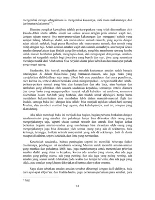 13
mengoreksi dirinya sebagaimana ia mengoreksi kawannya, dari mana makanannya, dan
dari mana pakaiannya”1
.
Diantara pengikut kewajiban adalah perkara-perkara yang telah disunnahkan oleh
Rasulu-Allah shalla Allahu alaihi wa sallam sesuai dengan jenis amalan wajib tadi,
dengan tujuan supaya bisa menyempurnakan kekurangan dan mengganti pahala yang
sempat hilang. Misalnya shalat, ada shalat-shalat sunnah rawatib, yang sejenis dengan
zakat adalah sedekah, bagi puasa Ramdhan ada puasa-puasa sunnah, dan umrah yang
mirip dengan haji. Selain amalan-amalan wajib dan sunnah-sunnahnya, ada banyak sekali
amalan dan perkataan juga ibadah yang disyariatkan, yang bisa membantu seorang hamba
untuk meraih tambahan pahala, menghapus dosa, dan mengangkat derajatnnya, amalan-
amalan ini sangatlah mudah bagi jiwa-jiwa yang bersih dan suci, jiwa yang senantiasa
mendapat taufik dari Allah untuk bisa berjalan diatar jalan kebaikan dan mendapat pahala
yang sangat agung.
Saudaraku, kita banyak mendapatkan masalah keutamaan amalan sudah banyak
diterangkan di dalam buku-buku yang bermacan-macam, ada juga buku yang
menjelaskan dalil-dalilnya saja tanpa diberi bab atau penjelasan dari para penulisnya,
oleh karena itu, terbesit dalam benakku untuk mengumpulkan –dengan taufik dari Allah–
perkara-perkara sunnah yang bisa aku kumpulkan dan aku baca, atau bantuan dan
tambahan yang diberikan oleh saudara-saudaraku kepadaku, semuanya tertulis diantara
dua cover buku yang mengumpulkan banyak sekali kebaikan ini untukmu, semuanya
disebutkan dalam bab-bab yang berbeda, dan mudah untuk dipelajari, tanpa harus
mendalami hukum-hukum atau membahas lebih dalam masalah-masalah fiqih dan
ibadah, semoga buku ini –dengan izin Allah– bisa menjadi rujukan sehari-hari seorang
Muslim, dan memberi manfaat bagi agama, dan kehidupannya, saat ini, ataupun yang
akan datang.
Aku telah membagi buku ini menjadi dua bagian, bagian pertama berkaitan dengan
amalan-amalan yang manfaat dan pahalanya hanya bisa dirasakan oleh orang yang
mengerjakannya saja, seperti shalat sunnah rawatib dan umrah. Dan bagian kedua
berkaitan degnan amalan-amalan yang manfaatnya bisa dirasakan oleh orang yang
mengerjakannya juga bisa dirasakan oleh semua orang yang ada di sekitarnya, baik
keluarga, tetangga, bahkan seluruh masyarakat yang ada di sekitarnya, baik di dunia
maupun di akhirat, seperti sedekah, dan ilmu yang bermanfaat.
Ketahuilah saudaraku, bahwa pembagian seperti ini memiliki beberapa faidah
diantaranya, pembagian ini membantu seorang Muslim untuk memilih amalan-amalan
yang manfaat dan pahalanya lebih luas, juga membantunya untuk menentukan prioritas
amalan shalih yang akan ia kerjakan, karena ada amalan yang utama, dan ada juga
amalan yang paling utama, ada yang penting, dan ada juga yang paling penting, ada
amalan yang sesuai untuk dilakukan pada waktu dan tempat tertentu, dan ada juga yang
tidak, atau amalan yang khusus dikerjakan di tempat dan waktu tertentu.
Saya akan sebutkan amalan-amalan tersebut dibarengi dengan dalil-dalilnya, baik
dari ayat-ayat alQur’an, dan Hadits-hadits, juga perkataan-perkataan para sahabat, para
1
Ibid.
 