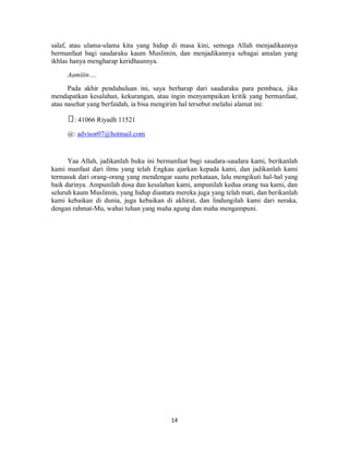 14
salaf, atau ulama-ulama kita yang hidup di masa kini, semoga Allah menjadikannya
bermanfaat bagi saudaraku kaum Muslimin, dan menjadikannya sebagai amalan yang
ikhlas hanya mengharap keridhaannya.
Aamiiin….
Pada akhir pendahuluan ini, saya berharap dari saudaraku para pembaca, jika
mendapatkan kesalahan, kekurangan, atau ingin menyampaikan kritik yang bermanfaat,
atau nasehat yang berfaidah, ia bisa mengirim hal tersebut melalui alamat ini:
: 41066 Riyadh 11521
@: advisor07@hotmail.com
Yaa Allah, jadikanlah buku ini bermanfaat bagi saudara-saudara kami, berikanlah
kami manfaat dari ilmu yang telah Engkau ajarkan kepada kami, dan jadikanlah kami
termasuk dari orang-orang yang mendengar suatu perkataan, lalu mengikuti hal-hal yang
baik darinya. Ampunilah dosa dan kesalahan kami, ampunilah kedua orang tua kami, dan
seluruh kaum Muslimin, yang hidup diantara mereka juga yang telah mati, dan berikanlah
kami kebaikan di dunia, juga kebaikan di akhirat, dan lindungilah kami dari neraka,
dengan rahmat-Mu, wahai tuhan yang maha agung dan maha mengampuni.
 