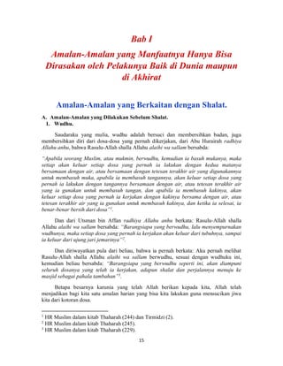 15
Amalan-Amalan yang Berkaitan dengan Shalat.
A. Amalan-Amalan yang Dilakukan Sebelum Shalat.
1. Wudhu.
Saudaraku yang mulia, wudhu adalah bersuci dan membersihkan badan, juga
membersihkan diri dari dosa-dosa yang pernah dikerjakan, dari Abu Hurairah radhiya
Allahu anhu, bahwa Rasulu-Allah shalla Allahu alaihi wa sallam bersabda:
“Apabila seorang Muslim, atau mukmin, berwudhu, kemudian ia basuh mukanya, maka
setiap akan keluar setiap dosa yang pernah ia lakukan dengan kedua matanya
bersamaan dengan air, atau bersamaan dengan tetesan terakhir air yang digunakannya
untuk membasuh muka, apabila ia membasuh tangannya, akan keluar setiap dosa yang
pernah ia lakukan dengan tangannya bersamaan dengan air, atau tetesan terakhir air
yang ia gunakan untuk membasuh tangan, dan apabila ia membasuh kakinya, akan
keluar setiap dosa yang pernah ia kerjakan dengan kakinya bersama dengan air, atau
tetesan terakhir air yang ia gunakan untuk membasuh kakinya, dan ketika ia selesai, ia
benar-benar bersih dari dosa”1
.
Dan dari Utsman bin Affan radhiya Allahu anhu berkata: Rasulu-Allah shalla
Allahu alaihi wa sallam bersabda: “Barangsiapa yang berwudhu, lalu menyempurnakan
wudhunya, maka setiap dosa yang pernah ia kerjakan akan keluar dari tubuhnya, sampai
ia keluar dari ujung jari jemarinya”2
.
Dan diriwayatkan pula dari beliau, bahwa ia pernah berkata: Aku pernah melihat
Rasulu-Allah shalla Allahu alaihi wa sallam berwudhu, sesuai dengan wudhuku ini,
kemudian beliau bersabda: “Barangsiapa yang berwudhu seperti ini, akan diampuni
seluruh dosanya yang telah ia kerjakan, adapun shalat dan perjalannya menuju ke
masjid sebagai pahala tambahan”3
.
Betapa besarnya karunia yang telah Allah berikan kepada kita, Allah telah
menjadikan bagi kita satu amalan harian yang bisa kita lakukan guna mensucikan jiwa
kita dari kotoran dosa.
1
HR Muslim dalam kitab Thaharah (244) dan Tirmidzi (2).
2
HR Muslim dalam kitab Thaharah (245).
3
HR Muslim dalam kitab Thaharah (229).
 