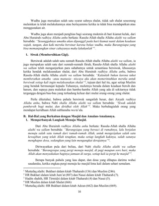 16
Wudhu juga meruakan salah satu syarat sahnya shalat, tidak sah shalat seseorang
melainkan ia telah melakukannya atau bertayammu ketika ia tidak bisa mendapatkan atau
menggunakan air.
Wudhu juga akan menjadi penghias bagi seorang mukmin di hari kiamat kelak, dari
Abu Hurairah radhiya Allahu anhu berkata: Rasulu-Allah shalla Allahu alaihi wa sallam
bersabda: “Sesungguhnya umatku akan dipanggil pada hari kiamat nanti dalam keadaan
wajah, tangan, dan kaki mereka bersinar karena bekas wudhu, maka Barangsiapa yang
bisa memanjangkan sinar cahayanya maka lakukanlah”1
.
1. Siwak (Membersihkan Gigi).
Bersiwak adalah salah satu sunnah Rasulu-Allah shalla Allahu alaihi wa sallam, ia
juga merupakan salah satu dari sunnah-sunnah fitrah, Rasulu-Allah shalla Allahu alaihi
wa sallam telah menganjurkan para sahabatnya untuk senantiasa bersiwak, khususnya
ketika hendak melaksanakan shalat, dari Abu Hurairah radhiya Allahu anhu, bahwa
Rasulu-Allah shalla Allahu alaihi wa sallam bersabda: “Kalaulah bukan karena takut
memberatkan umatku –atau manusia– niscaya aku akan memerintahkan mereka untuk
bersiwak setiap kali ingin melaksanakan shalat”2
, tujuan dari hal itu, agar setiap Muslim
yang hendak bermunajat kepada Tuhannya, mulutnya berada dalam keadaan bersih dan
harum, dan supaya para malaikat dan hamba-hamba Allah yang ada di sekitarnya tidak
terganggu dengan bau-bau yang terkadang keluar dari mulut orang-orang yang shalat.
Perlu diketahui, bahwa pahala bersiwak sangatlah besar, dari Aisyah radhiya
Allahu anha, bahwa Nabi shalla Allahu alaihi wa sallam bersabda: “Siwak adalah
pembersih bagi mulut, dan diridhai oleh Allah”3
. Maka berbahagialah orang yang
mendapat keridhaan Allah subhanahu wa ta’ala.
B. Hal-Hal yang Berkaitan dengan Masjid dan Amalan-Amalannya.
1. Memperbanyak Langkah Menuju Masjid.
Dari Abu Hurairah radhiya Allahu anhu berkata: Rasulu-Allah shalla Allahu
alaihi wa sallam bersabda: “Barangsiapa yang bersuci di rumahnya, lalu berjalan
menuju salah satu rumah dari rumah-rumah Allah, untuk mengerjakan salah satu
kewajiban yang telah Allah tetapkan, maka setiap langkah kakinya, salah satunya
menghapus dosa, sedangkan yang lain mengangkat derajatnya”4
.
Diriwayatkan pula dari beliau, dari Nabi shalla Allahu alaihi wa sallam
bersabda: “Barangsiapa yang pergi menuju masjid, di pagi maupun sore hari, maka
Allah akan menyediakan baginya jamuan di surga, setiap kali ia pergi ke masjid”5
.
Berapa banyak pahala yang kau dapat, dan dosa yang dihapus darimu wahai
saudaraku, ketika engkau pergi menuju ke masjid lima kali dalam sehari semalam.
1
Muttafaq alaihi: Bukhari dalam kitab Thaharah (136) dan Muslim (246).
2
HR Bukhari dalam kitab Jum’at (887) dan Nasai dalam kitab Thaharah (7).
3
Hadits shahih, HR Tirmidzi dalam kitab Thaharah (4) dan Nasai (5).
4
HR Muslim dalam kitab Shalat (666)
5
Muttafaq alaihi: HR Bukhari dalam kitab Adzan (662) dan Muslim (669).
 