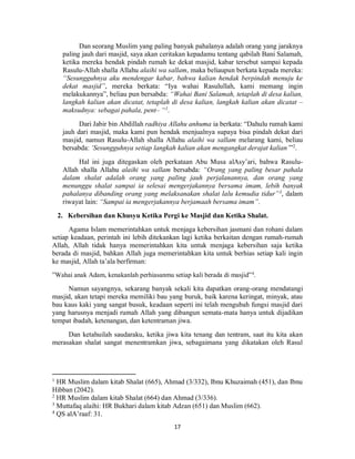 17
Dan seorang Muslim yang paling banyak pahalanya adalah orang yang jaraknya
paling jauh dari masjid, saya akan ceritakan kepadamu tentang qabilah Bani Salamah,
ketika mereka hendak pindah rumah ke dekat masjid, kabar tersebut sampai kepada
Rasulu-Allah shalla Allahu alaihi wa sallam, maka beliaupun berkata kepada mereka:
“Sesungguhnya aku mendengar kabar, bahwa kalian hendak berpindah menuju ke
dekat masjid”, mereka berkata: “Iya wahai Rasulullah, kami memang ingin
melakukannya”, beliau pun bersabda: “Wahai Bani Salamah, tetaplah di desa kalian,
langkah kalian akan dicatat, tetaplah di desa kalian, langkah kalian akan dicatat –
maksudnya: sebagai pahala, pent– “1
.
Dari Jabir bin Abdillah radhiya Allahu anhuma ia berkata: “Dahulu rumah kami
jauh dari masjid, maka kami pun hendak menjualnya supaya bisa pindah dekat dari
masjid, namun Rasulu-Allah shalla Allahu alaihi wa sallam melarang kami, beliau
bersabda: ‘Sesungguhnya setiap langkah kalian akan mengangkat derajat kalian’”2
.
Hal ini juga ditegaskan oleh perkataan Abu Musa alAsy’ari, bahwa Rasulu-
Allah shalla Allahu alaihi wa sallam bersabda: “Orang yang paling besar pahala
dalam shalat adalah orang yang paling jauh perjalanannya, dan orang yang
menunggu shalat sampai ia selesai mengerjakannya bersama imam, lebih banyak
pahalanya dibanding orang yang melaksanakan shalat lalu kemudia tidur”3
, dalam
riwayat lain: “Sampai ia mengerjakannya berjamaah bersama imam”.
2. Kebersihan dan Khusyu Ketika Pergi ke Masjid dan Ketika Shalat.
Agama Islam memerintahkan untuk menjaga kebersihan jasmani dan rohani dalam
setiap keadaan, perintah ini lebih ditekankan lagi ketika berkaitan dengan rumah-rumah
Allah, Allah tidak hanya memerintahkan kita untuk menjaga kebersihan saja ketika
berada di masjid, bahkan Allah juga memerintahkan kita untuk berhias setiap kali ingin
ke masjid, Allah ta’ala berfirman:
”Wahai anak Adam, kenakanlah perhiasanmu setiap kali berada di masjid”4
.
Namun sayangnya, sekarang banyak sekali kita dapatkan orang-orang mendatangi
masjid, akan tetapi mereka memiliki bau yang buruk, baik karena keringat, minyak, atau
bau kaus kaki yang sangat busuk, keadaan seperti ini telah mengubah fungsi masjid dari
yang harusnya menjadi rumah Allah yang dibangun semata-mata hanya untuk dijadikan
tempat ibadah, ketenangan, dan ketentraman jiwa.
Dan ketahuilah saudaraku, ketika jiwa kita tenang dan tentram, saat itu kita akan
merasakan shalat sangat menentramkan jiwa, sebagaimana yang dikatakan oleh Rasul
1
HR Muslim dalam kitab Shalat (665), Ahmad (3/332), Ibnu Khuzaimah (451), dan Ibnu
Hibban (2042).
2
HR Muslim dalam kitab Shalat (664) dan Ahmad (3/336).
3
Muttafaq alaihi: HR Bukhari dalam kitab Adzan (651) dan Muslim (662).
4
QS alA’raaf: 31.
 