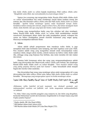 18
kita shalla Allahu alaihi wa sallam kepada muadzinnya, Bilal radhiya Allahu anhu:
“Bangkitlah wahai Bilal, dan tentramkanlah jiwa kami dengan shalat”1
.
Supaya jiwa seseorang siap mengerjakan shalat, Rasulu-Allah shalla Allahu alaihi
wa sallam memerintahkan kita untuk mendatangi masjid dalam keadaan tenang dan
tentram, dari Abu Hurairah radhiya Allahu anhu dari Nabi shalla Allahu alaihi wa sallam
bersabda: “Apabila kalian mendengar iqamat, maka berjalanlah menuju shalat,
hendaknya kalian tentang dan tentram, jangan terburu-buru, jika kalian mendapati imam
shalat, maka ikutilah, dan apa yang luput dari kalian, maka sempurnakanlah”2
.
Seorang yang memperhatikan hadits yang kita sebutkan tadi akan mendapati,
bahwa Rasulu-Allah shalla Allahu alaihi wa sallam lebih mendahulukan masalah
tumakninah (ketenangan) dalam shalat dari pada mendapatkan jamaah, walaupun kita
semua tau bahwa mendapatkan jamaah memiliki keutamaan yang sangat agung,
khususnya mendapatkan takbiratul ihram.
3. Adzan.
Adzan adalah sebuah pengumuman akan masuknya waktu shalat, ia juga
merupakan bukti akan keIslaman suatu kampung, dan bukti tegaknya syiar-syiar Allah.
Para muadzin adalah orang yang mengemban amanah untuk menyampaikan waktu
masuknya shalat, dengan adzan mereka, seluruh manusia tau bahwa waktu shalat sudah
tiba, sehingga orang yang berpuasa bisa berbuka, atau mulai menahan diri dari makan
dan minum.
Diantara bukti keutamaan adzan dan orang yang mengumandangkannya adalah
hadits yang diriwayatkan dari Muawwiyah radhiya Allahu anhu berkata: aku mendengar
Rasulu-Allah shalla Allahu alaihi wa sallam bersabda: “Para muadzin adalah orang
yang paling panjang lehernya pada hari kiamat”3
, maka berusahalah untuk menjadi
bagian dari mereka wahai saudaraku.
Dan disyariatkan bagi orang yang mendengar adzan untuk mengucapkan do’a yang
diriwayatkan dari Jabir radhiya Allahu anhu, bahwa Nabi shalla Allahu alaihi wa sallam
bersabda: “Barangsiapa yang mengucapkan seperti ini ketika mendengar adzan:
ً‫ا‬‫مقام‬ ‫وابعثه‬ ‫والفضيلة‬ ‫الوسيلة‬ ً‫ا‬‫محمد‬ ‫آت‬ ‫القائمة‬ ‫والصالة‬ ‫التامة‬ ‫الدعوة‬ ‫هذه‬ ‫رب‬ ‫اللهم‬ً‫ا‬‫محمود‬
‫وعدته‬ ‫الذي‬
Allahumma rabba hadzihid da’watit taammah, was sholaatil qooimah, aati
muhammadanil wasiilata wal fadhilah, wab ‘atshu maqaamam mahmuudanilladzi
wa’addatah
”Ya Allah, Tuhan yang memiliki panggilan yang sempurna ini, dan shalat yang ditegakkan,
berikanlah Muhammad wasilah dan keutamaan, bangkitkanlah ia di tempat terpuji yang telah
Engkau janjikan baginya”
1
Hadits shahih, HR Abu Daud (4986).
2
HR Bukhari dalam kitab Adzan (636).
3
HR Muslim dalam kitab Shalat (387) dan Ibnu Majah (725).
 