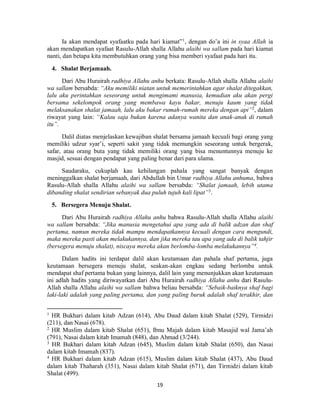 19
Ia akan mendapat syafaatku pada hari kiamat”1
, dengan do’a ini in syaa Allah ia
akan mendapatkan syafaat Rasulu-Allah shalla Allahu alaihi wa sallam pada hari kiamat
nanti, dan betapa kita membutuhkan orang yang bisa memberi syafaat pada hari itu.
4. Shalat Berjamaah.
Dari Abu Hurairah radhiya Allahu anhu berkata: Rasulu-Allah shalla Allahu alaihi
wa sallam bersabda: “Aku memiliki niatan untuk memerintahkan agar shalat ditegakkan,
lalu aku perintahkan seseorang untuk mengimami manusia, kemudian aku akan pergi
bersama sekelompok orang yang membawa kayu bakar, menuju kaum yang tidak
melaksanakan shalat jamaah, lalu aku bakar rumah-rumah mereka dengan api”2
, dalam
riwayat yang lain: “Kalau saja bukan karena adanya wanita dan anak-anak di rumah
itu”.
Dalil diatas menjelaskan kewajiban shalat bersama jamaah kecuali bagi orang yang
memiliki udzur syar’i, seperti sakit yang tidak memungkin seseorang untuk bergerak,
safar, atau orang buta yang tidak memiliki orang yang bisa menuntunnya menuju ke
masjid, sesuai dengan pendapat yang paling benar dari para ulama.
Saudaraku, cukuplah kau kehilangan pahala yang sangat banyak dengan
meninggalkan shalat berjamaah, dari Abdullah bin Umar radhiya Allahu anhuma, bahwa
Rasulu-Allah shalla Allahu alaihi wa sallam bersabda: “Shalat jamaah, lebih utama
dibanding shalat sendirian sebanyak dua puluh tujuh kali lipat”3
.
5. Bersegera Menuju Shalat.
Dari Abu Hurairah radhiya Allahu anhu bahwa Rasulu-Allah shalla Allahu alaihi
wa sallam bersabda: “Jika manusia mengetahui apa yang ada di balik adzan dan shaf
pertama, namun mereka tidak mampu mendapatkannya kecuali dengan cara mengundi,
maka mereka pasti akan melakukannya, dan jika mereka tau apa yang ada di balik tahjir
(bersegera menuju shalat), niscaya mereka akan berlomba-lomba melakukannya”4
.
Dalam hadits ini terdapat dalil akan keutamaan dan pahala shaf pertama, juga
keutamaan bersegera menuju shalat, seakan-akan engkau sedang berlomba untuk
mendapat shaf pertama bukan yang lainnya, dalil lain yang menunjukkan akan keutamaan
ini adlah hadits yang diriwayatkan dari Abu Hurairah radhiya Allahu anhu dari Rasulu-
Allah shalla Allahu alaihi wa sallam bahwa beliau bersabda: “Sebaik-baiknya shaf bagi
laki-laki adalah yang paling pertama, dan yang paling buruk adalah shaf terakhir, dan
1
HR Bukhari dalam kitab Adzan (614), Abu Daud dalam kitab Shalat (529), Tirmidzi
(211), dan Nasai (678).
2
HR Muslim dalam kitab Shalat (651), Ibnu Majah dalam kitab Masajid wal Jama’ah
(791), Nasai dalam kitab Imamah (848), dan Ahmad (3/244).
3
HR Bukhari dalam kitab Adzan (645), Muslim dalam kitab Shalat (650), dan Nasai
dalam kitab Imamah (837).
4
HR Bukhari dalam kitab Adzan (615), Muslim dalam kitab Shalat (437), Abu Daud
dalam kitab Thaharah (351), Nasai dalam kitab Shalat (671), dan Tirmidzi dalam kitab
Shalat (499).
 
