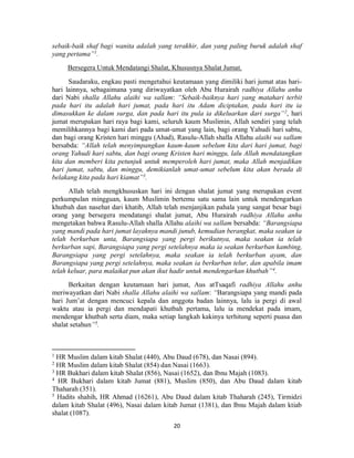 20
sebaik-baik shaf bagi wanita adalah yang terakhir, dan yang paling buruk adalah shaf
yang pertama”1
.
Bersegera Untuk Mendatangi Shalat, Khususnya Shalat Jumat.
Saudaraku, engkau pasti mengetahui keutamaan yang dimiliki hari jumat atas hari-
hari lainnya, sebagaimana yang diriwayatkan oleh Abu Hurairah radhiya Allahu anhu
dari Nabi shalla Allahu alaihi wa sallam: “Sebaik-baiknya hari yang matahari terbit
pada hari itu adalah hari jumat, pada hari itu Adam diciptakan, pada hari itu ia
dimasukkan ke dalam surga, dan pada hari itu pula ia dikeluarkan dari surga”2
, hari
jumat merupakan hari raya bagi kami, seluruh kaum Muslimin, Allah sendiri yang telah
memilihkannya bagi kami dari pada umat-umat yang lain, bagi orang Yahudi hari sabtu,
dan bagi orang Kristen hari minggu (Ahad), Rasulu-Allah shalla Allahu alaihi wa sallam
bersabda: “Allah telah menyimpangkan kaum-kaum sebelum kita dari hari jumat, bagi
orang Yahudi hari sabtu, dan bagi orang Kristen hari minggu, lalu Allah mendatangkan
kita dan memberi kita petunjuk untuk memperoleh hari jumat, maka Allah menjadikan
hari jumat, sabtu, dan minggu, demikianlah umat-umat sebelum kita akan berada di
belakang kita pada hari kiamat”3
.
Allah telah mengkhususkan hari ini dengan shalat jumat yang merupakan event
perkumpulan mingguan, kaum Muslimin bertemu satu sama lain untuk mendengarkan
khutbah dan nasehat dari khatib, Allah telah menjanjikan pahala yang sangat besar bagi
orang yang bersegera mendatangi shalat jumat, Abu Hurairah radhiya Allahu anhu
mengetakan bahwa Rasulu-Allah shalla Allahu alaihi wa sallam bersabda: “Barangsiapa
yang mandi pada hari jumat layaknya mandi junub, kemudian berangkat, maka seakan ia
telah berkurban unta, Barangsiapa yang pergi berikutnya, maka seakan ia telah
berkurban sapi, Barangsiapa yang pergi setelahnya maka ia seakan berkurban kambing,
Barangsiapa yang pergi setelahnya, maka seakan ia telah berkurban ayam, dan
Barangsiapa yang pergi setelahnya, maka seakan ia berkurban telur, dan apabila imam
telah keluar, para malaikat pun akan ikut hadir untuk mendengarkan khutbah”4
.
Berkaitan dengan keutamaan hari jumat, Aus atTsaqafi radhiya Allahu anhu
meriwayatkan dari Nabi shalla Allahu alaihi wa sallam: “Barangsiapa yang mandi pada
hari Jum’at dengan mencuci kepala dan anggota badan lainnya, lalu ia pergi di awal
waktu atau ia pergi dan mendapati khutbah pertama, lalu ia mendekat pada imam,
mendengar khutbah serta diam, maka setiap langkah kakinya terhitung seperti puasa dan
shalat setahun”5
.
1
HR Muslim dalam kitab Shalat (440), Abu Daud (678), dan Nasai (894).
2
HR Muslim dalam kitab Shalat (854) dan Nasai (1663).
3
HR Bukhari dalam kitab Shalat (856), Nasai (1652), dan Ibnu Majah (1083).
4
HR Bukhari dalam kitab Jumat (881), Muslim (850), dan Abu Daud dalam kitab
Thaharah (351).
5
Hadits shahih, HR Ahmad (16261), Abu Daud dalam kitab Thaharah (245), Tirmidzi
dalam kitab Shalat (496), Nasai dalam kitab Jumat (1381), dan Ibnu Majah dalam ktiab
shalat (1087).
 