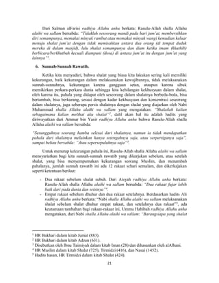 21
Dari Salman alFarisi radhiya Allahu anhu berkata: Rasulu-Allah shalla Allahu
alaihi wa sallam bersabda: “Tidaklah seseorang mandi pada hari jum’at, membersihkan
diri semampunya, memakai minyak rambut atau memakai minyak wangi kemudian keluar
menuju shalat jum’at dengan tidak memisahkan antara dua orang (di tempat duduk
mereka di dalam masjid), lalu shalat semampunya dan diam ketika imam (khathib)
berbicara/berkhutbah kecuali diampuni (dosa) di antara jum’at itu dengan jum’at yang
lainnya”1
.
6. Sunnah-Sunnah Rawatib.
Ketika kita menyadari, bahwa shalat yang biasa kita lakukan sering kali memiliki
kekurangan, baik kekurangan dalam melaksanakan kewajibannya, tidak melaksanakan
sunnah-sunnahnya, kekurangan karena gangguan setan, ataupun karena sibuk
memikirkan perkara-perkara dunia sehingga kita kehilangan kekhusyuan dalam shalat,
oleh karena itu, pahala yang didapat oleh seseorang dalam shalatnya berbeda-beda, bisa
bertambah, bisa berkurang, sesuai dengan kadar kekhusyuan dan konsentrasi seseorang
dalam shalatnya, juga seberapa persis shalatnya dengan shalat yang diajarkan oleh Nabi
Muhammad shalla Allahu alaihi wa sallam yang mengatakan: “Shalatlah kalian
sebagaimana kalian melihat aku shalat”2
, dalil akan hal itu adalah hadits yang
diriwayatkan dari Ammar bin Yasir radhiya Allahu anhu bahwa Rasulu-Allah shalla
Allahu alaihi wa sallam bersabda:
“Sesungguhnya seorang hamba selesai dari shalatnya, namun ia tidak mendapatkan
pahala dari shalatnya melainkan hanya setengahnya saja, atau serpertiganya saja”,
sampai beliau bersabda: “Atau sepersepuluhnya saja”3
.
Untuk menutup kekurangan pahala ini, Rasulu-Allah shalla Allahu alaihi wa sallam
mensyariatkan bagi kita sunnah-sunnah rawatib yang dikerjakan sebelum, atau setelah
shalat, yang bisa menyempurnakan kekurangan seorang Muslim, dan menambah
pahalanya, jumlah sunnah rawatib ini ada 12 rakaat sehari semalam, dan dikerkajakan
seperti ketentuan berikut:
- Dua rakaat sebelum shalat subuh. Dari Aisyah radhiya Allahu anha berkata:
Rasulu-Allah shalla Allahu alaihi wa sallam bersabda: “Dua rakaat fajar lebih
baik dari pada dunia dan seisinya”4
.
- Empat rakaat sebelum dhuhur dan dua rakaat setelahnya. Berdasarkan hadits Ali
radhiya Allahu anhu berkata: “Nabi shalla Allahu alaihi wa sallam melaksanakan
shalat sebelum shalat dhuhur empat rakaat, dan setelahnya dua rakaat”5
, ada
keutamaan tambahan bagi rakaat-rakaat ini, Ummu Habibah radhiya Allahu anha
mengatakan, dari Nabi shalla Allahu alaihi wa sallam: “Barangsiapa yang shalat
1
HR Bukhari dalam kitab Jumat (883).
2
HR Bukhari dalam kitab Adzan (631).
3
Disebutkan oleh Ibnu Taimiyah dalam kitab Iman (28) dan dihasankan oleh alAlbani.
4
HR Muslim dalam kitab Shalat (725), Tirmidzi (416), dan Nasai (1452).
5
Hadits hasan, HR Tirmidzi dalam kitab Shalat (424).
 