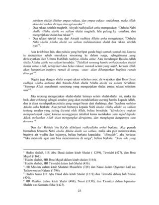 22
sebelum shalat dhuhur empat rakaat, dan empat rakaat setelahnya, maka Allah
akan haramkan dirinya atas api neraka”1
.
- Dua rakaat setelah maghrib. Aisyah radhiyallah anha mengatakan: “Dahulu Nabi
shalla Allahu alaihi wa sallam shalat maghrib, lalu pulang ke rumahku, dan
mengerjakan shalat dua rakaat”2
.
- Dua rakaat setelah isya, dari Aisyah radhiya Allahu anha mengatakan: “Dahulu
Nabi shalla Allahu alaihi wa sallam melaksanakan shalat dua rakaat setelah
isya”3
.
Ada kelebihan lain, dan pahala yang berlipat ganda bagi sunnah-sunnah ini, karena
ia merupakan sebab masuknya seseorang ke dalam surga, sebagaimana yang
diriwayatkan oleh Ummu Habibah radhiya Allahu anha: Aku mendengar Rasulu-Allah
shalla Allahu alaihi wa sallam bersabda: “Tidaklah seorang hamba melaksanakan shalat
hanya untuk Allah, setiap hari dua belas rakaat, sunnah selain yang wajib, kecuali Allah
akan bangunkan baginya rumah di surga, –atau– akan dibangunkan baginya rumah
disurga”4
.
Begitu juga dengan shalat empat rakaat sebelum asar, diriwayatkan dari Ibnu Umat
radhiya Allahu anhuma dari Rasulu-Allah shalla Allahu alaihi wa sallam bersabda:
“Semoga Allah merahmati seseorang yang mengerjakan shalat empat rakaat sebelum
asar”5
.
Jika seorang mengerjakan shalat-shalat lainnya selain shalat-shalat ini, maka itu
baik, dan terhitung sebagai amalan yang akan mendekatkan seorang hamba kepada Allah,
dan ia akan mendapatkan pahala yang sangat besar dari shalatnya, dari Tsauban radhiya
Allahu anhu berkata: Aku pernah bertanya kepada Nabi shalla Allahu alaihi wa sallam
tentang amalan yang paling dicintai oleh Allah, beliau bersabda: “Hendaknya engkau
memperbanyak sujud, karena sesunggunya tidaklah kamu melakukan satu sujud kepada
Allah, melainkan Allah akan mengangkat derajatmu, dan menghapus dengannya satu
dosamu”6
.
Dan dari Rabiah bin Ka’ab alAslami radhyallahu anhui berkata: Aku pernah
bermalam bersama Nabi shalla Allahu alaihi wa sallam, maka aku pun membawakan
baginya air wudhu dan hajatnya, beliau berkata kepadaku: “Mintalah”, aku berkata:
“Aku meminta agar aku bisa menemanimu di surga”, beliau berkata: “Atau ada yang
1 Hadits shahih, HR Abu Daud dalam kitab Shalat ( 1269), Tirmidzi (427), dan Ibnu
Majah (1164).
2
Hadits shahih, HR Ibnu Majah dalam kitab shalat (1164).
3
Hadits shahih, HR Tirmidzi dalam bab Shalat (436).
4
HR Muslim dalam kitab Shalatul Musafirin (728) dan Nasai dalam Qiyamul Lail wa
Tathowwu un Nahaar (1796).
5
Hadits hasan HR Abu Daud dala kitab Shalat (1271) dan Tirmidzi dalam bab Shalat
(430).
6
HR Muslim dalam kitab Shalat (488), Nasai (1139), dan Tirmidzi dalam Iqamatus
Shalah was Sunnatu fiiha (1423).
 