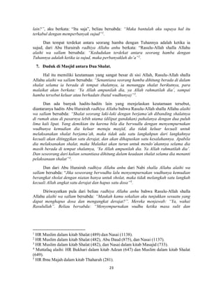 23
lain?”, aku berkata: “Itu saja”, beliau bersabda: “Maka bantulah aku supaya hal itu
terkabul dengan memperbanyak sujud”1
.
Dan tempat terdekat antara seorang hamba dengan Tuhannya adalah ketika ia
sujud, dari Abu Hurairah radhiya Allahu anhu berkata: “Rasulu-Allah shalla Allahu
alaihi wa sallam bersabda: “Kedudukan terdekat antara seorang hamba dengan
Tuhannya adalah ketika ia sujud, maka perbanyaklah do’a”2
.
7. Duduk di Masjid antara Dua Shalat.
Hal itu memiliki keutamaan yang sangat besar di sisi Allah, Rasulu-Allah shalla
Allahu alaihi wa sallam bersabda: “Senantiasa seorang hamba dihitung berada di dalam
shalat selama ia berada di tempat shalatnya, ia menunggu shalat berikutnya, para
malaikat akan berkata: ‘Ya Allah ampunilah dia, ya Allah rahmatilah dia’, sampai
hamba tersebut keluar atau berhadats (batal wudhunya)”3
.
Dan ada banyak hadits-hadits lain yang menjelaskan keutamaan tersebut,
diantaranya hadits Abu Hurairah radhiya Allahu bahwa Rasulu-Allah shalla Allahu alaihi
wa sallam bersabda: “Shalat seorang laki-laki dengan berjama’ah dibanding shalatnya
di rumah atau di pasarnya lebih utama (dilipat gandakan) pahalanya dengan dua puluh
lima kali lipat. Yang demikian itu karena bila dia berwudlu dengan menyempurnakan
wudhunya kemudian dia keluar menuju masjid, dia tidak keluar kecuali untuk
melaksanakan shalat berjama’ah, maka tidak ada satu langkahpun dari langkahnya
kecuali akan ditinggikan satu derajat, dan akan dihapuskan satu kesalahannya. Apabila
dia melaksanakan shalat, maka Malaikat akan turun untuk mendo’akannya selama dia
masih berada di tempat shalatnya, ‘Ya Allah ampunilah dia. Ya Allah rahmatilah dia’.
Dan seseorang dari kalian senantiasa dihitung dalam keadaan shalat selama dia menanti
pelaksanaan shalat”4
.
Dan dari Abu Hurairah radhiya Allahu anhu dari Nabi shalla Allahu alaihi wa
sallam bersabda: “Jika seseorang berwudhu lalu menyempurnakan wudhunya kemudian
berangkat sholat dengan niatan hanya untuk sholat, maka tidak melangkah satu langkah
kecuali Allah angkat satu derajat dan hapus satu dosa”5
.
Diriwayatkan pula dari beliau radhiya Allahu anhu bahwa Rasulu-Allah shalla
Allahu alaihi wa sallam bersabda: “Maukah kamu sekalian aku tunjukkan sesuatu yang
dapat menghapus dosa dan mengangkat derajat?”. Mereka menjawab: “Ya, wahai
Rasulullah”. Beliau bersabda: “Menyempurnakan wudhu ketika masa sulit dan
1
HR Muslim dalam kitab Shalat (489) dan Nasai (1138).
2
HR Muslim dalam kitab Shalat (482), Abu Daud (875), dan Nasai (1137).
3
HR Muslim dalam kitab Shalat (482), dan Nasai dalam kitab Masajid (733).
4
Muttafaq alaihi: HR Bukhari dalam kitab Adzan (647) dan Muslim dalam kitab Shalat
(649).
5
HR Ibnu Majah dalam kitab Thaharah (281).
 