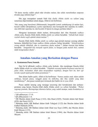 25
“Di dunia mereka sedikit sekali tidur diwaktu malam, dan selalu memohonkan ampunan
diwaktu pagi sebelum fajar”1
.
Dia juga merupakan sunnah Nabi kita shalla Allahu alaihi wa sallam yang
senantiasa diperintahkan untuk dijaga, Allah ta’ala berfirman:
“Hai orang yang berselimut (Muhammad), bangunlah (untuk sembahyang) di malam hari,
kecuali sedikit (daripadanya), (yaitu) seperduanya atau kurangilah dari seperdua itu sedikit.
atau lebih dari seperdua itu. dan bacalah Al Quran itu dengan perlahan-lahan”2
.
Mengenai keutamaan shalat malam, diriwayatkan dari Abu Hurairah radhiya
Allahu anhu, Rasulu-Allah shalla Allahu alaihi wa sallam bersabda: “Sebaik-baik shalat
setelah shalat wajib adalah shalat malam”3
.
Rasulu-Allah shalla Allahu alaihi wa sallam juga pernah memuji seorang sahabat
bernama Abdullah bin Umar radhiya Allahu anhuma, beliau bersabda: “Sebaik-baiknya
orang adalah Abdullah, jika ia senantiasa shalat malam”4
, dalam riwayat lain beliau
bersabda: “Janganlah kau menjadi seperti fulan, ia bangun pada malam hari, namun
tidak mengerjakan shalat”.
Amalan-Amalan yang Berkaitan dengan Puasa
A. Keutamaan Puasa Sunnah.
Dari Sa’id alKhudri radhiya Allahu anhu berkata: Aku mendengar Rasulu-Allah
shalla Allahu alaihi wa sallam bersabda: “Tidaklah seorang hamba berpuasa satu hari di
jalan Allah, melainkan Allah akan menjauhkan wajahnya, dengan hari itu, dari api
neraka sejauh tujuh puluh tahun perjalanan”5
.
Dan dalam hadits qudsi, Allah ta’ala berfirman: “Semua amalan anak Adam adalah
miliknya, kecuali puasa, sungguh puasa itu milik-Ku, dan Aku sendiri yang akan
membalasnya”6
, dan puasa sunnah pun termasuk dari hadits ini in syaa Allah.
Puasa adalah tameng yang menjaga seseorang dari kemaksiatan dan perkara-
perakara yang haram, Rasulu-Allah shalla Allahu alaihi wa sallam bersabda: “Wahai
segenap pemuda, Barangsiapa diantara kalian yang sudah mampu, maka hendaknya ia
-1 QS adDzariyat: 17-18.
2
QS alMuzammil: 1-4.
3
HR Muslim dalam kitab Puasa (1163), Abu Daud (2429), Tirmidzi dalam bab Shalat
(438), dan Nasai (1613).
4
Muttafaq alaihi: HR Bukhari dalam kitab Tahajjud (1122) dan Muslim dalam ktiab
Fadhail Shahaah (2479).
5
Muttafaq alaihi: HR Bukhari dalam kitab Jihad was Siyar (2480), dan Muslim dalam
kitab Shiyam (1153).
6
Muttafaq alaihi: HR Bukhari dalam kitab Shaum (1904), dan Muslim dalam kitab
Shiyam.
 