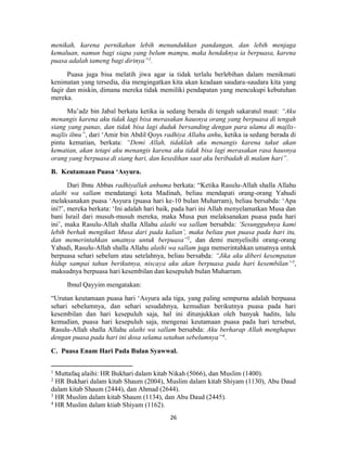 26
menikah, karena pernikahan lebih menundukkan pandangan, dan lebih menjaga
kemaluan, namun bagi siapa yang belum mampu, maka hendaknya ia berpuasa, karena
puasa adalah tameng bagi dirinya”1
.
Puasa juga bisa melatih jiwa agar ia tidak terlalu berlebihan dalam menikmati
kenimatan yang tersedia, dia mengingatkan kita akan keadaan saudara-saudara kita yang
faqir dan miskin, dimana mereka tidak memiliki pendapatan yang mencukupi kebutuhan
mereka.
Mu’adz bin Jabal berkata ketika ia sedang berada di tengah sakaratul maut: “Aku
menangis karena aku tidak lagi bisa merasakan hausnya orang yang berpuasa di tengah
siang yang panas, dan tidak bisa lagi duduk bersanding dengan para ulama di majlis-
majlis ilmu”, dari ‘Amir bin Abdil Qoys radhiya Allahu anhu, ketika ia sedang berada di
pintu kematian, berkata: “Demi Allah, tidaklah aku menangis karena takut akan
kematian, akan tetapi aku menangis karena aku tidak bisa lagi merasakan rasa hausnya
orang yang berpuasa di siang hari, dan kesedihan saat aku beribadah di malam hari”.
B. Keutamaan Puasa ‘Asyura.
Dari Ibnu Abbas radhiyallah anhuma berkata: “Ketika Rasulu-Allah shalla Allahu
alaihi wa sallam mendatangi kota Madinah, beliau mendapati orang-orang Yahudi
melaksanakan puasa ‘Asyura (puasa hari ke-10 bulan Muharram), beliau bersabda: ‘Apa
ini?’, mereka berkata: ‘Ini adalah hari baik, pada hari ini Allah menyelamatkan Musa dan
bani Israil dari musuh-musuh mereka, maka Musa pun melaksanakan puasa pada hari
ini’, maka Rasulu-Allah shalla Allahu alaihi wa sallam bersabda: ‘Sesungguhnya kami
lebih berhak mengikuti Musa dari pada kalian’, maka beliau pun puasa pada hari itu,
dan memerintahkan umatnya untuk berpuasa”2
, dan demi menyelisihi orang-orang
Yahudi, Rasulu-Allah shalla Allahu alaihi wa sallam juga memerintahkan umatnya untuk
berpuasa sehari sebelum atau setelahnya, beliau bersabda: “Jika aku diberi kesempatan
hidup sampai tahun berikutnya, niscaya aku akan berpuasa pada hari kesembilan”3
,
maksudnya berpuasa hari kesembilan dan kesepuluh bulan Muharram.
Ibnul Qayyim mengatakan:
“Urutan keutamaan puasa hari ‘Asyura ada tiga, yang paling sempurna adalah berpuasa
sehari sebelumnya, dan sehari sesudahnya, kemudian berikutnya puasa pada hari
kesembilan dan hari kesepuluh saja, hal ini ditunjukkan oleh banyak hadits, lalu
kemudian, puasa hari kesepuluh saja, mengenai keutamaan puasa pada hari tersebut,
Rasulu-Allah shalla Allahu alaihi wa sallam bersabda: Aku berharap Allah menghapus
dengan puasa pada hari ini dosa selama setahun sebelumnya”4
.
C. Puasa Enam Hari Pada Bulan Syawwal.
1
Muttafaq alaihi: HR Bukhari dalam kitab Nikah (5066), dan Muslim (1400).
2
HR Bukhari dalam kitab Shaum (2004), Muslim dalam kitab Shiyam (1130), Abu Daud
dalam kitab Shaum (2444), dan Ahmad (2644).
3
HR Muslim dalam kitab Shaum (1134), dan Abu Daud (2445).
4
HR Muslim dalam ktiab Shiyam (1162).
 
