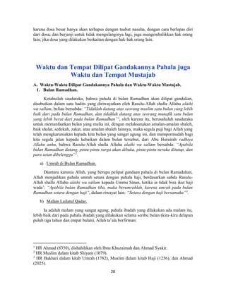 28
karena dosa besar hanya akan terhapus dengan taubat nasuha, dengan cara berlepas diri
dari dosa, dan berjanji untuk tidak mengulanginya lagi, juga mengembalikkan hak orang
lain, jika dosa yang dilakukan berkaitan dengan hak-hak orang lain.
Waktu dan Tempat Dilipat Gandakannya Pahala juga
Waktu dan Tempat Mustajab
A. Waktu-Waktu Dilipat Gandakannya Pahala dan Waktu-Waktu Mustajab.
1. Bulan Ramadhan.
Ketahuilah saudaraku, bahwa pahala di bulan Ramadhan akan dilipat gandakan,
disebutkan dalam satu hadits yang diriwayatkan oleh Rasulu-Allah shalla Allahu alaihi
wa sallam, beliau bersabda: “Tidaklah datang atas seorang muslim satu bulan yang lebih
baik dari pada bulan Ramadhan, dan tidaklah datang atas seorang munafik satu bulan
yang lebih berat dari pada bulan Ramadhan”1
, oleh karena itu, berusahalah saudaraku
untuk memanfaatkan bulan yang mulia ini, dengan melaksanakan amalan-amalan shaleh,
baik shalat, sedekah, zakat, atau amalan shaleh lainnya, maka segala puji bagi Allah yang
telah mengkaruniakan kepada kita bulan yang sangat agung ini, dan mempermudah bagi
kita segala jalan kepada kebaikan dalam bulan tersebut, dari Abu Hurairah radhiya
Allahu anhu, bahwa Rasulu-Allah shalla Allahu alaihi wa sallam bersabda: “Apabila
bulan Ramadhan datang, pintu-pintu surga akan dibuka, pintu-pintu neraka ditutup, dan
para setan dibelenggu”2
.
a) Umrah di Bulan Ramadhan.
Diantara karunia Allah, yang berupa pelipat gandaan pahala di bulan Ramadahan,
Allah menjadikan pahala umrah setara dengan pahala haji, berdasarkan sabda Rasulu-
Allah shalla Allahu alaihi wa sallam kepada Ummu Sinan, ketika ia tidak bisa ikut haji
wada’: “Apabila bulan Ramadhan tiba, maka berumrahlah, karena umrah pada bulan
Ramadhan setara dengan haji”, dalam riwayat lain: “Setara dengan haji bersamaku”3
.
b) Malam Lailatul Qadar.
Ia adalah malam yang sangat agung, pahala ibadah yang dilakukan ada malam itu,
lebih baik dari pada pahala ibadah yang dilakukan selama seribu bulan (kira-kira delapan
puluh tiga tahun dan empat bulan), Allah ta’ala berfirman:
1
HR Ahmad (8350), dishahihkan oleh Ibnu Khuzaimah dan Ahmad Syakir.
2
HR Muslim dalam kitab Shiyam (1079).
3
HR Bukhari dalam kitab Umrah (1782), Muslim dalam kitab Haji (1256), dan Ahmad
(2025).
 