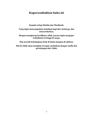 3
Kupersembahkan buku ini
Kepada setiap Muslim dan Muslimah,
Yang ingin menyampaikan kebaikan bagi diri, keluarga, dan
masyarakatnya,
Dengan mengharap keridhaan Allah, karena ingin mengejar
kedudukan tertinggi di surga,
Dan meraih kebahagiaan baik di dunia maupun di akhirat,
Hal itu tidak akan mungkin tercapai, melainkan dengan taufik dan
pertolongan dari Allah.
 
