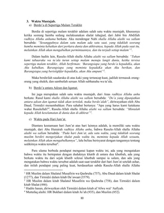 30
3. Waktu Mustajab.
a) Berdo’a di Sepertiga Malam Terakhir
Berdia di sepertiga malam terakhir adalam salah satu waktu mustajab, khususnya
ketika seorang hamba sedang melaksanakan shalat tahajjud, dari Jabir bin Abdillah
radhiya Allahu anhuma berkata: Aku mendengar Nabi shalla Allahu alaihi wa sallam
bersabda: “Sesungguhnya dalam satu malam ada satu saat, yang tidaklah seorang
hamba meminta kebaikan dari perkara dunia dan akhiratnya, kepada Allah pada saat itu,
melainkan Allah akan mengabulkan permintaannya, dan itu terjadi setiap malam”1
.
Dalam hadits lain, Rasulu-Allah shalla Allahu alaihi wa sallam bersabda: “Tuhan
kami tabaaraka wa ta’ala turun setiap malam menuju langit dunia, ketika tersisa
sepertiga malam terakhir, Allah berfirman: ‘Barangsiapa yang berdo’a kepadaKu, akan
Aku kabulkan, Barangsiapa yang meminta kepadaKu akan Aku berikan, dan
Barangsiapa yang beristighfar kepadaKu, akan Aku ampuni”2
.
Maka berdirilah saudaraku di atas kaki yang tertancap kuat, jadilah termasuk orang-
orang yang shaleh, dan sambutlah seruan Allah subhanahu wa ta’ala.
b) Berdo’a antara Adzan dan Iqamat.
Ini juga merupakan salah satu waktu mustajab, dari Anas radhiya Allahu anhu
berkata: Rasul kami shalla Allahu alaihi wa sallam bersabda: “Do’a yang dipanjatkan
antara adzan dan iqamat tidak akan tertolak, maka berdo’alah”, diriwayatkan oleh Abu
Daud, Tirmidzi menambahkan: Para sahabat bertanya: “Apa yang harus kami katakana
wahai Rasulullah?”, Rasulu-Allah shalla Allahu alaihi wa sallam bersabda: “Mintalah
kepada Allah keselamatan di dunia dan di akhirat”3
.
c) Waktu pada Hari Jum’at.
Diantara keutamaan hari Jum’at atas hari lainnya adalah, ia memiliki satu waktu
mustajab, dari Abu Hurairah radhiya Allahu anhu, bahwa Rasulu-Allah shalla Allahu
alaihi wa sallam bersabda: “Pada hari Jum’at, ada satu waktu, yang tidaklah seorang
muslim berdiri mengerjakan shalat pada waktu itu, meminta kepada Allah sesuatu,
melainkan Allah akan mengabulkannya”, lalu beliau berisyarat dengan tangannya tentang
sedikitnya waktu tersebut4.
Para ulama berbeda pendapat menganai kapan waktu ini, ada yang mengatakan
bahwa waktu itu bertepatan dengan duduknya khatib di antara dua khutbah, ada yang
berkata waktu itu dari sejak khatib selesai khutbah sampai ia salam, dan ada yang
mengatakan bahwa waktu tersebut adalah saat-saat terakhir dari hari Jum’at setelah ashar,
dan inilah pendapat yang paling kuat, berdasarkan sabda Rasulu-Allah shalla Allahu
1
HR Muslim dalam Shalatul Musafirin wa Qashruha (757), Abu Daud dalam kitab Shalat
(1277), dan Tirmidzi dalam kitab Da’awaat (3579).
2
HR Muslim dalam kitab Shalatul Musafirin wa Qashruha (758), dan Tirmidzi dalam
kitab Shalat (446).
3
Hadits hasan, diriwaytkan oleh Tirmidzi dalam kitab al’Afwu wal ‘Aafiyah.
4
Muttafaq alaihi: HR Bukhari dalam kitab Ju’ah (935), dan Muslim (852).
 
