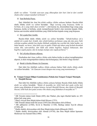 31
alaihi wa sallam: “Carilah saat-saat yang diharapkan dari hari Jum’at dari setelah
shalat ashar sampai matahari terbenam”1
.
d) Saat Berbuka Puasa.
Dari Abdullah bin Amr bin alAsh radhiya Allahu anhuma berkata: Rasulu-Allah
shalla Allahu alaihi wa sallam bersabda: “Bagi seorang yang berpuasa, ketika ia
berbuka, do’a yang tidak akan tertolak”2
, oleh karena itu, disunnahkan bagi orang yang
berpuasa, ketika ia berbuka, untuk memperbanyak berdo’a dan meminta kepada Allah,
karena saat tersebut adalah kelebihan yang Allah berikan kepada orang yang berpuasa.
e) Do’a pada Hari Arafah.
Rasulu-Allah shalla Allahu alaihi wa sallam bersabda: “Sebaik-baiknya do’a
adalah do’a pada hari Arafah, dan sebaik-baiknya perkataan yang aku dan para Nabi
sebelum ucapkan adalah Laa ilaaha illallaah wahdahu laa syariika lah, lahul mulku, wa
lahul hamdu, wa huwa ‘alaa kulli syay-in qadiir (Tidak ada tuhan yang berhak disembah
selain Alla, satu-satuNya, dan tidak ada sekutu bagiNya, baginya kekuasaan, dan
bagiNya segala pujian, dan Ia mampu mampu atas segala perkara)”3
.
f) Do’a Ketika Khatam alQuran.
Disebutkan dari Anas radhiya Allahu anhu bahwa ketika ia selesai mengkhatamkan
alquran, ia akan mengumpulkan anaknya dan keluarganya, lalu berdo’a bagi mereka4
.
g) Berdo’a Ketika Minum Air Zamzam.
Dari Jabir bin Abdillah radhiya Allahu anhuma bahwa Nabi shalla Allahu alaihi
wa sallam bersabda: “Air Zamzam sesuai dengan niat orang yang meminumnya”5
.
B. Tempat-Tempat Dilipat Gandakannya Pahala dan Tempat-Tempat Mustajab.
1. Masjidil Haram.
Dari Jabir bin Abdillah radhiya Allahu anhuma berkata: Rasulu-Allah shalla Allahu
alaihi wa sallam bersabda: “Shalat di masjidku ini, lebih baik dari pada seribu kali
shalat yang dilakukan di tempat lainnya, kecuali Masjidil Haram, dan shalat di Masjidil
Haram, lebih baik dari pada seratus ribu shalat yang dilakukan di masjidku ini”6
.
1
HR Tirmidzi dalam kitab Shalat (489), dan Thabari, jika ingin lihatlah hadits no: 491
dalam bab yang sama.
2
Dhaif, riwayat Ibnu Majah dalam kitab Shiyam (1753).
3
HR Tirmidzi dalam kitab Da’awaat (3585) dan dihasankan oleh alAlbani.
4
HR adDaarimi (2/560), Sa’id in Manshur (1/140), Baihaqi dalam Syu’ab alIman
(2/368), dll.
5
Hadits shahih, diriwayatkan oleh Ibnu Majah dalam kitab alManasik (3062).
6
Hadits shahih, diriwayatkan oleh Ahmad (14750), dan Ibnu Majah dalam Iqamatus
Sholawaat was Sunnah fiiha (1406).
 