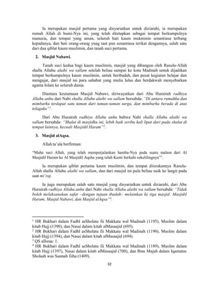 32
Ia merupakan masjid pertama yang disyariatkan untuk diziarahi, ia merupakan
rumah Allah di bumi-Nya ini, yang telah ditetapkan sebagai tempat berkumpulnya
manusia, dan tempat yang aman, seluruh hati kaum mukminin senantiasa terbang
kepadanya, dan hati orang-orang ynag taat pun senantiasa terikat dengannya, salah satu
dari dua qiblat kaum muslimin, dan tanah suci pertama.
2. Masjid Nabawi.
Tanah suci kedua bagi kaum muslimin, masjid yang dibangun oleh Rasulu-Allah
shalla Allahu alaihi wa sallam setelah beliau sampai ke kota Madinah untuk dijadikan
tempat berkumpulnya kaum muslimin, untuk beribadah, dan pusat kegiatan belajar dan
mengajar, dari masjid ini para sahabat yang mulia lulus dan berdakwah menyebarkan
agama Islam ke seluruh dunia.
Diantara keutamaan Masjid Nabawi, diriwayatkan dari Abu Hurairah radhiya
Allahu anhu dari Nabi shalla Allahu alaihi wa sallam bersabda: “Di antara rumahku dan
mimbarku terdapat satu taman dari taman-taman surga, dan mimbarku berada di atas
telagaku”1
.
Dari Abu Hurairah radhiya Allahu anhu bahwa Nabi shalla Allahu alaihi wa
sallam bersabda: “Shalat di masjidku ini, lebih baik seribu kali lipat dari pada shalat di
tempat lainnya, kecuali Masjidil Haram”2
.
3. Masjid alAqsa.
Allah ta’ala berfirman:
“Maha suci Allah, yang telah memperjalankan hamba-Nya pada suatu malam dari Al
Masjidil Haram ke Al Masjidil Aqsha yang telah Kami berkahi sekelilingnya”3
.
Ia merupakan qiblat pertama kaum muslimin, dan tempat diisrakannya Rasulu-
Allah shalla Allahu alaihi wa sallam, dan dari masjid ini pula beliau naik ke langit pada
saat mi’raj.
Ia juga merupakan salah satu masjid yang disyariatkan untuk diziarahi, dari Abu
Hurairah radhiya Allahu anhu dari Nabi shalla Allahu alaihi wa sallam bersabda: “Tidak
boleh melaksanakan safar –dengan tujuan ibadah– melainkan ke tiga masjid: Masjidil
Haram, Masjid Nabawi, dan Masjid alAqsa”4
.
1
HR Bukhari dalam Fadhl asSholatu fii Makkata wal Madinah (1195), Muslim dalam
kitab Hajj (1390), dan Nasai dalam kitab alMasaajid (695).
2
HR Bukhari dalam Fadhl asSholatu fii Makkata wal Madinah (1190), Muslim dalam
kitab Hajj (1394), dan Nasai dalam kitab alMasaajid (694).
3
QS alIsraa: 1.
4
HR Bukhari dalam Fadhl asSholatu fii Makkata wal Madinah (1189), Muslim dalam
kitab Hajj (1397), Nasai dalam kitab alMasaajid (700), dan Ibnu Majah dalam Iqamatus
Sholaah was Sunnah fiiha (1409).
 