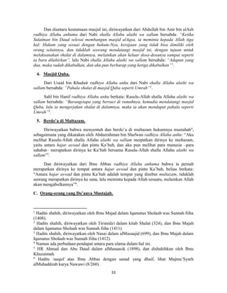33
Dan diantara keutamaan masjid ini, diriwayatkan dari Abdullah bin Amr bin alAsh
radhiya Allahu anhuma dari Nabi shalla Allahu alaihi wa sallam bersabda: “Ketika
Sulaiman bin Daud selesai membangun masjid alAqsa, ia meminta kepada Allah tiga
hal: Hukum yang sesuai dengan hukum-Nya, kerajaan yang tidak bisa dimiliki oleh
orang selainnya, dan tidaklah seorang mendatangi masjid ini, dengan tujuan untuk
melaksanakan shalat di dalamnya, melainkan akan keluar dosa-dosanya sampai seperti
ia baru dilahirkan”, lalu Nabi shalla Allahu alaihi wa sallam bersabda: “Adapun yang
dua, maka sudah dikabulkan, dan aku pun berharap yang ketiga dikabulkan”1
.
4. Masjid Quba.
Dari Usaid bin Khudair radhiya Allahu anhu dari Nabi shalla Allahu alaihi wa
sallam bersabda: “Pahala shalat di masjid Quba seperti Umrah”2
.
Sahl bin Hanif radhiya Allahu anhu berkata: Rasulu-Allah shalla Allahu alaihi wa
sallam bersabda: “Barangsiapa yang bersuci di rumahnya, kemudia mendatangi masjid
Quba, lalu ia mengerjakan shalat di dalamnya, maka ia akan mendapat pahala seperti
Umrah”3
.
5. Berdo’a di Multazam.
Diriwayatkan bahwa menyentuh dan berdo’a di multazam hukumnya mustahab4
,
sebagaimana yang dikatakan oleh Abdurrahman bin Shafwan radhiya Allahu anhu: “Aku
melihat Rasulu-Allah shalla Allahu alaihi wa sallam merpatkan dirinya ke multazam,
yaitu antara hajar aswad dan pintu Ka’bah, dan aku pun melihat para manusia –para
sahabat– merapatkan dirinya ke Ka’bah bersama Rasulu-Allah shalla Allahu alaihi wa
sallam”5
.
Dan diriwayatkan dari Ibnu Abbas radhiya Allahu anhuma bahwa ia pernah
merapatkan dirinya ke tempat antara hajar aswad dan pintu Ka’bah, beliau berkata:
“Antara hajar aswad dan pintu Ka’bah adalah tempat yang disebut multazam, tidaklah
seorang merapatkan dirinya ke sana, lalu meminta kepada Allah sesuatu, melainkan Allah
akan mengabulkannya”6
.
C. Orang-orang yang Do’anya Mustajab.
1
Hadits shahih, diriwayatkan oleh Ibnu Majad dalam Iqamatus Sholaah was Sunnah fiiha
(1408).
2
Hadits shahih, diriwayatkan oleh Tirimidzi dalam kitab Shalat (324), dan Ibnu Majah
dalam Iqamatus Sholaah was Sunnah fiiha (1411).
3
Hadits shahih, diriwayatkan oleh Nasai dalam alMasaajid (699), dan Ibnu Majah dalam
Iqamatus Sholaah was Sunnah fiiha (1412).
4
Namun ada perbedaan pendapat antara para ulama dalam hal ini.
5
HR Ahmad dan Abu Daud dalam alManaasik (1898), dan dishahihkan oleh Ibnu
Khuzaimah.
6
Hadits /auquf atas Ibnu Abbas dengan sanad yang dhaif, lihat Majmu’Syarh
alMuhaddzab karya Nawawi (8/260).
 
