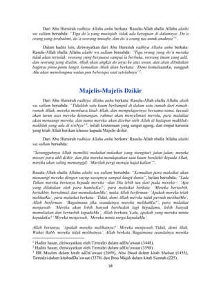 34
Dari Abu Hurairah radhiya Allahu anhu berkata: Rasulu-Allah shalla Allahu alaihi
wa sallam bersabda: “Tiga do’a yang mustajab, tidak ada keraguan di dalamnya: Do’a
orang yang terdzalimi, do’a seorang musafir, dan do’a orang tua untuk anaknya”1
.
Dalam hadits lain, diriwayatkan dari Abu Hurairah radhiya Allahu anhu berkata:
Rasulu-Allah shalla Allahu alaihi wa sallam bersabda: “Tiga orang yang do’a mereka
tidak akan tertolak: seorang yang berpuasa sampai ia berbuka, seorang imam yang adil,
dan seorang yang dzalim, Allah akan angkat do’anya ke atas awan, dan akan dibukakan
baginya pintu-pintu langit, kemudian Allah akan berkata: ‘Demi kemuliaanKu, sungguh
Aku akan menolongmu walau pun beberapa saat setelahnya”2
.
Majelis-Majelis Dzikir
Dari Abu Hurairah radhiya Allahu anhu berkata: Rasulu-Allah shalla Allahu alaih
wa sallam bersabda: “Tidaklah satu kaum berkumpul di dalam satu rumah dari rumah-
rumah Allah, mereka membaca kitab Allah, dan mempelajarinya bersama-sama, kecuali
akan turun atas mereka ketenangan, rahmat akan menyelimuti mereka, para malaikat
akan menaungi mereka, dan nama mereka akan disebut oleh Allah di hadapan makhluk-
makhluk yang ada di sisiNya”3
, inilah keutamaan yang sangat agung, dan empat karunia
yang telah Allah berikan khusus kepada Majelis dzikir.
Dari Abu Hurairah radhiya Allahu anhu berkata: Rasulu-Allah shalla Allahu alaihi
wa sallam bersabda:
“Sesungguhnya Allah memiliki malaikat-malaikat yang mengitari jalan-jalan, mereka
mecari para ahli dzikir, dan jika mereka mendapatkan satu kaum berdzikir kepada Allah,
mereka akan saling memanggil: ‘Marilah pergi menuju hajat kalian’”,
Rasulu-Allah shalla Allahu alaihi wa sallam bersabda: “Kemudian para malaikat akan
menaungi mereka dengan sayap-sayapnya sampai langit dunia”, beliau bersabda: “Lalu
Tuhan mereka bertanya kepada mereka –dan Dia lebih tau dari pada mereka–: ‘Apa
yang dilakukan oleh para hambaKu?’, para malaikat berkata: ‘Mereka bertasbih,
bertakbir, bertahmid, dan memuliakanMu’, maka Allah berfirman: ‘Apakah mereka telah
melihatKu’, para malaikat berkata: ‘Tidak, demi Allah mereka tidak pernah melihatMu’,
Allah berfirman: ‘Bagaimana jika seandainya mereka melihatKu?’, para malaikat
menjawab: ‘Mereka akan lebih banyak beribadah lagi kepadamu, lebih banyak
memuliakan dan bertasbih kepadaMu’, Allah berkata,’Lalu, apakah yang mereka minta
kepadaKu?’ Mereka menjawab, ’Mereka minta surga kepadaMu’.
Allah bertanya, ’Apakah mereka melihatnya?’ Mereka menjawab,’Tidak, demi Alah,
Wahai Rabb, mereka tidak melihatnya’. Allah berkata,’Bagaimana seandainya mereka
1
Hadits hasan, diriwayatkan oleh Tirmidzi dalam adDa’awaat (3448).
2
Hadits hasan, diriwayatkan oleh Tirmidzi dalam adDa’awaat (3598).
3
HR Muslim dalam kitab adDa’awaat (2699), Abu Daud dalam kitab Shalaat (1455),
Tirmidzi dalam kitabadDa’awaat (3378) dan Ibnu Majah dalam kitab Sunnah (225).
 