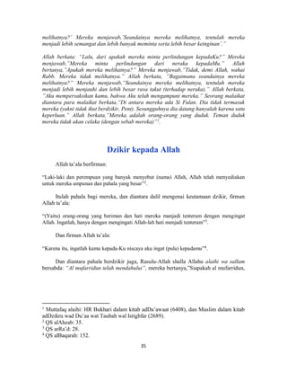 35
melihatnya?’ Mereka menjawab,’Seandainya mereka melihatnya, tentulah mereka
menjadi lebih semangat dan lebih banyak meminta serta lebih besar keinginan’.”
Allah berkata: “Lalu, dari apakah mereka minta perlindungan kepadaKu?” Mereka
menjawab,”Mereka minta perlindungan dari neraka kepadaMu.” Allah
bertanya,”Apakah mereka melihatnya?” Mereka menjawab,”Tidak, demi Allah, wahai
Rabb. Mereka tidak melihatnya.” Allah berkata, ”Bagaimana seandainya mereka
melihatnya?” Mereka menjawab,”Seandainya mereka melihatnya, tentulah mereka
menjadi lebih menjauhi dan lebih besar rasa takut (terhadap neraka).” Allah berkata,
”Aku mempersaksikan kamu, bahwa Aku telah mengampuni mereka.” Seorang malaikat
diantara para malaikat berkata,”Di antara mereka ada Si Fulan. Dia tidak termasuk
mereka (yakni tidak ikut berdzikir, Pent). Sesungguhnya dia datang hanyalah karena satu
keperluan.” Allah berkata,”Mereka adalah orang-orang yang duduk. Teman duduk
mereka tidak akan celaka (dengan sebab mereka)”1
.
Dzikir kepada Allah
Allah ta’ala berfirman:
“Laki-laki dan perempuan yang banyak menyebut (nama) Allah, Allah telah menyediakan
untuk mereka ampunan dan pahala yang besar”2
.
Itulah pahala bagi mereka, dan diantara dalil mengenai keutamaan dzikir, firman
Allah ta’ala:
“(Yaitu) orang-orang yang beriman dan hati mereka manjadi tenteram dengan mengingat
Allah. Ingatlah, hanya dengan mengingati Allah-lah hati menjadi tenteram”3
.
Dan firman Allah ta’ala:
“Karena itu, ingatlah kamu kepada-Ku niscaya aku ingat (pula) kepadamu”4
.
Dan diantara pahala berdzikir juga, Rasulu-Allah shalla Allahu alaihi wa sallam
bersabda: “Al mufarridun telah mendahului”, mereka bertanya,”Siapakah al mufarridun,
1
Muttafaq alaihi: HR Bukhari dalam kitab adDa’awaat (6408), dan Muslim dalam kitab
adDzikru wad Du’aa wat Taubah wal Istighfar (2689).
2
QS alAhzab: 35.
3
QS arRa’d: 28.
4
QS alBaqarah: 152.
 
