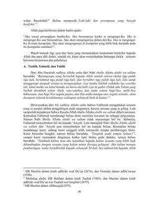 36
wahai Rasulullah?” Beliau menjawab,”Laki-laki dan perempuan yang banyak
berdzikir”1
.
Allah juga berfirman dalam hadits qudsi:
“Aku sesuai persangkaan hamba-Ku. Aku bersamanya ketika ia mengingat-Ku. Jika ia
mengingat-Ku saat bersendirian, Aku akan mengingatnya dalam diri-Ku. Jika ia mengingat-
Ku di suatu kumpulan, Aku akan mengingatnya di kumpulan yang lebih baik daripada pada
itu (kumpulan malaikat)”2
.
Masih banyak lagi ayat dan haits yang menunjukkan keutamaan berdzikir kepada
Allah dan para ahli dzikir, setelah ini, kami akan menyebutkan beberapa dzikir . tertentu
bersama keutamaan dan pahalanya:
A. Tasbih, Tahmid, dan Tahlil.
Dari Abu Hurairah radhiya Allahu anhu dari Nabi shalla Allahu alaihi wa sallam
bersabda: “Barangsiapa yang bertasbih kepada Allah setelah selesai shalat tiga puluh
tiga kali, bertahmid tiga puluh tiga kali, dan bertakbir tiga puluh tiga kali, lalu untuk
menggenapi menjadi seratus ia mengucapkan: Laa ilaaha illallah wahdahu laa syariika
lah, lahul mulku wa lahul hamdu wa huwa ala kulli syai-in qadiir (Tidak ada Tuhan yang
berhak disembah selain Allah, satu-satuNya dan tiada sekutu bagi-Nya, milik-Nya
kekuasaan, dan bagi-Nya segala pujian, dan Dia maha mampu atas segala sesuati), akan
diampuni seluruh kesalahannya walaupun sebanyak buih di lautan”3
.
Diriwayatkan dari Ali radhiya Allahu anhu bahwa Fathimah mengadukan sesuatu
yang ia jumpai akibat penggilingan pada tangannya, karena sesuatu yang ia giling. Lalu
sampailah kepadanya bahwa Rasulu-Allah shalla Allahu alaihi wa sallam diberi tawanan.
Kemudian Fathimah mendatangi beliau demi meminta tawanan itu sebagai pelayannya.
Namun Nabi Shalla Allahu alaihi wa sallam tidak menyetujui hal itu. Akhirnya,
Fathimah menyebutkan hal itu kepada ‘Aisyah. Lalu datanglah Nabi Shalla Allahu alaihi
wa sallam dan ‘Aisyah pun menyebutkan hal itu kepada beliau. Kemudian beliau
mendatangi kami, sedang kami sungguh telah memasuki tempat pembaringan kami.
Kami berusaha bangkit, namun beliau bersabda, “Tetaplah pada tempat kalian!!”,
sampai kami merasakan dinginnya kedua kaki beliau pada dadaku, seraya beliau
bersabda: “Tidakkah kalian mau aku tunjukkan kepada kalian sesuatu yang lebih baik
dibandingkan dengan sesuatu yang kalian minta (berupa pelayan). Jika kalian menuju
pembaringan, maka bertakbirlah kepada sebanyak 34 kali, ber-tahmid-lah kepada Allah
1
HR Muslim dalam kitab adDzikr wad Du’aa (2676), dan Tirmidzi dalam adDa’awaat
(3596).
2
Muttafaq alaihi: HR Bukhari dalam kitab Tauhid (7405), dan Muslim dalam kitab
adDzikr wad Du’aa wat Taubah wal Istighfar (2675).
3
HR Muslim dalam alMasaajid (597).
 