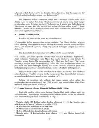 37
sebanyak 33 kali dan ber-tasbih-lah kepada Allah sebanyak 33 kali. Sesungguhnya hal
itu lebih baik dibandingkan sesuatu yang kalian minta”1
.
Dan berkaitan dengan keutamaan tasbih pada khususnya, Rasulu-Allah shalla
Allahu alaihi wa sallam bersabda: “Apakah seseorang di antara kamu tidak mampu
mendapatkan seribu kebaikan tiap hari?” Salah seorang di antara yang duduk bertanya:
“Bagaimana di antara kita bisa memperoleh seribu kebaikan (dalam sehari)?” Rasul
bersabda: “Hendaklah dia membaca seratus tasbih, maka ditulis seribu kebaikan baginya
atau seribu kejelekannya dihapus”2
.
B. Ucapan Laa ilaaha illallah.
Rasulu-Allah shalla Allahu alaihi wa sallam bersabda:
“Perbanyaklah kalian mengucapkan kalimat syahadat ‘Laa Illaaha Ilallaah’ sebelum
kalian terhalang antara syahadat dengan kalian (–maksudnya: sebelum datang sakaratul
maut–), dan talqinilah (ajarkan) orang yang hendak meninggal dengan ‘Laa Ilaaha
Ilallooh’”3
.
Dan dalam hadits lain diceritakan bahwa Musa alaihis salaam berkata:
“Ya Tuhanku, ajarkanlah kepadaku sesuatu untuk berdzikir dan berdo’a kepada-Mu”.
Allah berfirman: “Katakanlah wahai Musa: Laa ilaaha illallaah”. Musa berkata: Ya
Tuhanku, semua hamba-Mu mengucapkan ini”. Allah pun berfirman: ”Hai Musa,
seandainya ketujuh langit dan penghuninya, selain Aku, serta ketujuh bumi diletakkan
pada salah satu daun timbangan, sedang ’Laa ilaaha illallaah’ diletakkan pada daun
timbangan yang lain; maka ’Laa ilaaha illallaah’ niscaya lebih berat timbangannya”4
.
Dari Abu Dzar radhiya Allahu anhu berkata: Rasulu-Allah shalla Allahu alaihi wa
sallam bersabda: ”Tidaklah seorang hamba mengucapkan Laa ilaaha illallah, kemudian
ia mati di atas kalimat itu, kecuali ia akan masuk surga”5
.
Kalimat ini menafikan hak uluhiyah dari segala sesuatu selain Allah, dan
mngitsbatkannya (menetapkannya) bagi Allah semata, juga mentauhidkan Allah dalam
beribadah dari segala sesuatu selain-Nya.
C. Ucapan Subhana-Allah wa Bihamdihi Subhana-Allahil ’Adzim.
Dari Jabir radhiya Allahu anhu berkata: Rasulu-Allah shalla Allahu alaihi wa
sallam bersabda: ”Barangsiapa yang mengatakan Subhana-Allahil ’adzimi wa bihamdihi
akan ditanamkan baginya satu pohon kurma di surga”1
.
1
Muttafaq alaihi: HR Bukhari dalam Fardhu alKhumus (3113), dan Muslim alam
adDzikru wad Du’aa wat Taubatu wal Istighfar (2727).
2
HR Muslim dalam adDzikru wad Du’aa (2698).
3
HR Ahmad dan dishahihkan oleh alAlbani.
4
HR Ibnu hibban, Hakim dan dishahihkan oleh beliau.
5
Muttafaq alaihi: HR Bukhari dalam kitab alJanaiz (1273), dan Muslim dalam kitab
alIman (93).
 