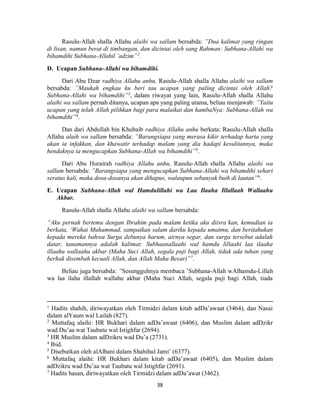 38
Rasulu-Allah shalla Allahu alaihi wa sallam bersabda: ”Dua kalimat yang ringan
di lisan, namun berat di timbangan, dan dicintai oleh sang Rahman: Subhana-Allahi wa
bihamdihi Subhana-Allahil ’adzim”2
.
D. Ucapan Subhana-Allahi wa bihamdihi.
Dari Abu Dzar radhiya Allahu anhu, Rasulu-Allah shalla Allahu alaihi wa sallam
bersabda: ”Maukah engkau ku beri tau ucapan yang paling dicintai oleh Allah?
Subhana-Allahi wa bihamdihi”3
, dalam riwayat yang lain, Rasulu-Allah shalla Allahu
alaihi wa sallam pernah ditanya, ucapan apa yang paling utama, beliau menjawab: ”Yaitu
ucapan yang telah Allah pilihkan bagi para malaikat dan hambaNya: Subhana-Allah wa
bihamdihi”4
.
Dan dari Abdullah bin Khubaib radhiya Allahu anhu berkata: Rasulu-Allah shalla
Allahu alaih wa sallam bersabda: ”Barangsiapa yang merasa kikir terhadap harta yang
akan ia infakkan, dan khawatir terhadap malam yang dia hadapi kesulitannya, maka
hendaknya ia mengucapkan Subhana-Allah wa bihamdihi”5
.
Dari Abu Hurairah radhiya Allahu anhu, Rasulu-Allah shalla Allahu alaihi wa
sallam bersabda: ”Barangsiapa yang mengucapkan Subhana-Allahi wa bihamdihi sehari
seratus kali, maka dosa-dosanya akan dihapus, walaupun sebanyak buih di lautan”6
.
E. Ucapan Subhana-Allah wal Hamdulillahi wa Laa Ilaaha Illallaah Wallaahu
Akbar.
Rasulu-Allah shalla Allahu alaihi wa sallam bersabda:
“Aku pernah bertemu dengan Ibrahim pada malam ketika aku diisra`kan, kemudian ia
berkata, ‘Wahai Muhammad, sampaikan salam dariku kepada umatmu, dan beritahukan
kepada mereka bahwa Surga debunya harum, airnya segar, dan surga tersebut adalah
datar, tanamannya adalah kalimat: Subhaanallaahi wal hamdu lillaahi laa ilaaha
illaahu wallaahu akbar (Maha Suci Allah, segala puji bagi Allah, tidak ada tuhan yang
berhak disembah kecuali Allah, dan Allah Maha Besar)”7
.
Beliau juga bersabda: ”Sesungguhnya membaca ’Subhana-Allah wAlhamdu-Lillah
wa laa ilaha illallah wallahu akbar (Maha Suci Allah, segala puji bagi Allah, tiada
1 Hadits shahih, diriwayatkan oleh Tirmidzi dalam kitab adDa’awaat (3464), dan Nasai
dalam alYaum wal Lailah (827).
2
Muttafaq alaihi: HR Bukhari dalam adDa’awaat (6406), dan Muslim dalam adDzikr
wad Du’aa wat Taubatu wal Istighfar (2694).
3
HR Muslim dalam adDzikru wad Du’a (2731).
4
Ibid.
5
Disebutkan oleh alAlbani dalam Shahihul Jami’ (6377).
6
Muttafaq alaihi: HR Bukhari dalam kitab adDa’awaat (6405), dan Muslim dalam
adDzikru wad Du’aa wat Taubatu wal Istighfar (2691).
7
Hadits hasan, diriwayatkan oleh Tirmidzi dalam adDa’awat (3462).
 