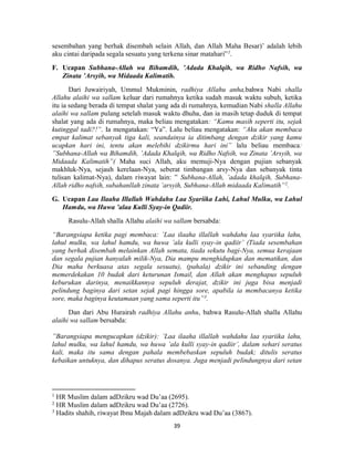 39
sesembahan yang berhak disembah selain Allah, dan Allah Maha Besar)’ adalah lebih
aku cintai daripada segala sesuatu yang terkena sinar matahari”1
.
F. Ucapan Subhana-Allah wa Bihamdih, ’Adada Khalqih, wa Ridho Nafsih, wa
Zinata ’Arsyih, wa Midaada Kalimatih.
Dari Juwairiyah, Ummul Mukminin, radhiya Allahu anha,bahwa Nabi shalla
Allahu alaihi wa sallam keluar dari rumahnya ketika sudah masuk waktu subuh, ketika
itu ia sedang berada di tempat shalat yang ada di rumahnya, kemudian Nabi shalla Allahu
alaihi wa sallam pulang setelah masuk waktu dhuha, dan ia masih tetap duduk di tempat
shalat yang ada di rumahnya, maka beliau mengatakan: “Kamu masih seperti itu, sejak
kutinggal tadi?!”. Ia mengatakan: “Ya”. Lalu beliau mengatakan: “Aku akan membaca
empat kalimat sebanyak tiga kali, seandainya ia ditimbang dengan dzikir yang kamu
ucapkan hari ini, tentu akan melebihi dzikirmu hari ini” lalu beliau membaca:
”Subhana-Allah wa Bihamdih, ’Adada Khalqih, wa Ridho Nafsih, wa Zinata ’Arsyih, wa
Midaada Kalimatih”( Maha suci Allah, aku memuji-Nya dengan pujian sebanyak
makhluk-Nya, sejauh kerelaan-Nya, seberat timbangan arsy-Nya dan sebanyak tinta
tulisan kalimat-Nya), dalam riwayat lain: ” Subhana-Allah, ’adada khalqih, Subhana-
Allah ridho nafsih, subahanllah zinata ’arsyih, Subhana-Allah midaada Kalimatih”2
.
G. Ucapan Laa Ilaaha Illallah Wahdahu Laa Syariika Lahi, Lahul Mulku, wa Lahul
Hamdu, wa Huwa ’alaa Kulli Syay-in Qadiir.
Rasulu-Allah shalla Allahu alaihi wa sallam bersabda:
“Barangsiapa ketika pagi membaca: ’Laa ilaaha illallah wahdahu laa syariika lahu,
lahul mulku, wa lahul hamdu, wa huwa ’ala kulli syay-in qadiir’ (Tiada sesembahan
yang berhak disembah melainkan Allah semata, tiada sekutu bagi-Nya, semua kerajaan
dan segala pujian hanyalah milik-Nya, Dia mampu menghidupkan dan mematikan, dan
Dia maha berkuasa atas segala sesuatu), (pahala) dzikir ini sebanding dengan
memerdekakan 10 budak dari keturunan Ismail, dan Allah akan menghapus sepuluh
keburukan darinya, menaikkannya sepuluh derajat, dzikir ini juga bisa menjadi
pelindung baginya dari setan sejak pagi hingga sore, apabila ia membacanya ketika
sore, maka baginya keutamaan yang sama seperti itu”3
.
Dan dari Abu Hurairah radhiya Allahu anhu, bahwa Rasulu-Allah shalla Allahu
alaihi wa sallam bersabda:
”Barangsiapa mengucapkan (dzikir): ’Laa ilaaha illallah wahdahu laa syariika lahu,
lahul mulku, wa lahul hamdu, wa huwa ’ala kulli syay-in qadiir’, dalam sehari seratus
kali, maka itu sama dengan pahala membebaskan sepuluh budak; ditulis seratus
kebaikan untuknya, dan dihapus seratus dosanya. Juga menjadi pelindungnya dari setan
1
HR Muslim dalam adDzikru wad Du’aa (2695).
2
HR Muslim dalam adDzikru wad Du’aa (2726).
3
Hadits shahih, riwayat Ibnu Majah dalam adDzikru wad Du’aa (3867).
 