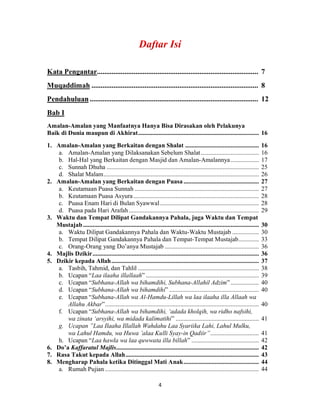 4
Kata Pengantar........................................................................................ 7
Muqaddimah ........................................................................................... 8
Pendahuluan............................................................................................ 12
Bab I
Amalan-Amalan yang Manfaatnya Hanya Bisa Dirasakan oleh Pelakunya
Baik di Dunia maupun di Akhirat............................................................................. 16
1. Amalan-Amalan yang Berkaitan dengan Shalat ............................................... 16
a. Amalan-Amalan yang Dilaksanakan Sebelum Shalat..................................... 16
b. Hal-Hal yang Berkaitan dengan Masjid dan Amalan-Amalannya.................. 17
c. Sunnah Dhuha ................................................................................................. 25
d. Shalat Malam................................................................................................... 26
2. Amalan-Amalan yang Berkaitan dengan Puasa ................................................ 27
a. Keutamaan Puasa Sunnah ............................................................................... 27
b. Keutamaan Puasa Asyura................................................................................ 28
c. Puasa Enam Hari di Bulan Syawwal............................................................... 28
d. Puasa pada Hari Arafah................................................................................... 29
3. Waktu dan Tempat Dilipat Gandakannya Pahala, juga Waktu dan Tempat
Mustajab ................................................................................................................ 30
a. Waktu Dilipat Gandakannya Pahala dan Waktu-Waktu Mustajab ................. 30
b. Tempat Dilipat Gandakannya Pahala dan Tempat-Tempat Mustajab............. 33
c. Orang-Orang yang Do’anya Mustajab ............................................................ 36
4. Majlis Dzikir.......................................................................................................... 36
5. Dzikir kepada Allah.............................................................................................. 37
a. Tasbih, Tahmid, dan Tahlil ............................................................................. 38
b. Ucapan “Laa ilaaha illallaah” ........................................................................ 39
c. Ucapan “Subhana-Allah wa bihamdihi, Subhana-Allahil Adzim” .................. 40
d. Ucapan “Subhana-Allah wa bihamdihi” ......................................................... 40
e. Ucapan “Subhana-Allah wa Al-Hamdu-Lillah wa laa ilaaha illa Allaah wa
Allahu Akbar”.................................................................................................. 40
f. Ucapan “Subhana-Allah wa bihamdihi, ‘adada kholqih, wa ridho nafsihi,
wa zinata ‘arsyihi, wa midada kalimatihi” ..................................................... 41
g. Ucapan ”Laa Ilaaha Illallah Wahdahu Laa Syariika Lahi, Lahul Mulku,
wa Lahul Hamdu, wa Huwa ’alaa Kulli Syay-in Qadiir”............................... 41
h. Ucapan “Laa hawla wa laa quwwata illa billah” ........................................... 42
6. Do’a Kaffaratul Majlis........................................................................................... 42
7. Rasa Takut kepada Allah..................................................................................... 43
8. Mengharap Pahala ketika Ditinggal Mati Anak................................................ 44
a. Rumah Pujian .................................................................................................. 44
 