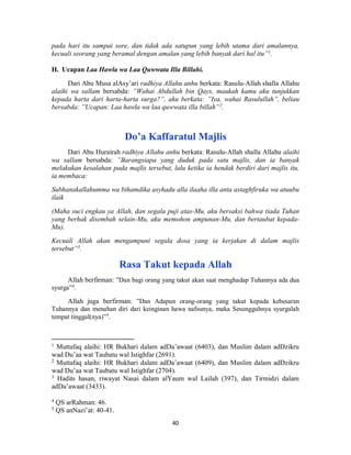 40
pada hari itu sampai sore, dan tidak ada satupun yang lebih utama dari amalannya,
kecuali seorang yang beramal dengan amalan yang lebih banyak dari hal itu”1
.
H. Ucapan Laa Hawla wa Laa Quwwata Illa Billahi.
Dari Abu Musa alAsy’ari radhiya Allahu anhu berkata: Rasulu-Allah shalla Allahu
alaihi wa sallam bersabda: ”Wahai Abdullah bin Qays, maukah kamu aku tunjukkan
kepada harta dari harta-harta surga?”, aku berkata: ”Iya, wahai Rasulullah”, beliau
bersabda: ”Ucapan: Laa hawla wa laa quwwata illa billah”2
.
Do’a Kaffaratul Majlis
Dari Abu Hurairah radhiya Allahu anhu berkata: Rasulu-Allah shalla Allahu alaihi
wa sallam bersabda: ”Barangsiapa yang duduk pada satu majlis, dan ia banyak
melakukan kesalahan pada majlis tersebut, lalu ketika ia hendak berdiri dari majlis itu,
ia membaca:
Subhanakallahumma wa bihamdika asyhadu alla ilaaha illa anta astaghfiruka wa atuubu
ilaik
(Maha suci engkau ya Allah, dan segala puji atas-Mu, aku bersaksi bahwa tiada Tuhan
yang berhak disembah selain-Mu, aku memohon ampunan-Mu, dan bertaubat kepada-
Mu).
Kecuali Allah akan mengampuni segala dosa yang ia kerjakan di dalam majlis
tersebut”3
.
Rasa Takut kepada Allah
Allah berfirman: ”Dan bagi orang yang takut akan saat menghadap Tuhannya ada dua
syurga”4
.
Allah juga berfirman: ”Dan Adapun orang-orang yang takut kepada kebesaran
Tuhannya dan menahan diri dari keinginan hawa nafsunya, maka Sesungguhnya syurgalah
tempat tinggal(nya)”5
.
1
Muttafaq alaihi: HR Bukhari dalam adDa’awaat (6403), dan Muslim dalam adDzikru
wad Du’aa wat Taubatu wal Istighfar (2691).
2
Muttafaq alaihi: HR Bukhari dalam adDa’awaat (6409), dan Muslim dalam adDzikru
wad Du’aa wat Taubatu wal Istighfar (2704).
3
Hadits hasan, riwayat Nasai dalam alYaum wal Lailah (397), dan Tirmidzi dalam
adDa’awaat (3433).
4
QS arRahman: 46.
5
QS anNazi’at: 40-41.
 