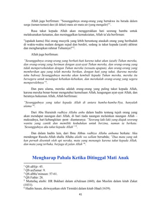 41
Allah juga berfirman: ”Sesungguhnya orang-orang yang bertakwa itu berada dalam
surga (taman-taman) dan (di dekat) mata air-mata air (yang mengalir)”1
.
Rasa takut kepada Allah akan menggerakkan hati seorang hamba untuk
melaksanakan ketaatan, dan meninggalkan kemaksiatan, Allah ta’ala berfirman:
”(apakah kamu) Hai orang musyrik yang lebih beruntung ataukah orang yang beribadah
di waktu-waktu malam dengan sujud dan berdiri, sedang ia takut kepada (azab) akhirat
dan mengharapkan rahmat Tuhannya?”2
.
Allah juga berfirman:
”Sesungguhnya orang-orang yang berhati-hati karena takut akan (azab) Tuhan mereka,
dan orang-orang yang beriman dengan ayat-ayat Tuhan mereka, dan orang-orang yang
tidak mempersekutukan dengan Tuhan mereka (sesuatu apapun), dan orang-orang yang
memberikan apa yang telah mereka berikan, dengan hati yang takut, (karena mereka
tahu bahwa) Sesungguhnya mereka akan kembali kepada Tuhan mereka, mereka itu
bersegera untuk mendapat kebaikan-kebaikan, dan merekalah orang-orang yang segera
memperolehnya”3
.
Dan para ulama, mereka adalah orang-orang yang paling takut kepada Allah,
karena mereka benar-benar mengetahui kemuliaan Allah, keagungan ayat-ayat Allah, dan
beratnya hukuman Allah, Allah berfirman:
”Sesungguhnya yang takut kepada Allah di antara hamba-hamba-Nya, hanyalah
ulama”4
.
Dari Abu Hurairah radhiya Allahu anhu dalam hadits tentang tujuh orang yang
akan mendapat naungan dari Allah, di hari tiada naungan melainkan naungan Allah –
maksudnya, hari kebangkitan -pent– diantaranya: ”Seorang laki-laki yang diajak seorang
wanita yang cantik dan memiliki kedudukan untuk berzina, namun ia berkata:
’Sesungguhnya aku takut kepada Allah’”5
.
Dan dalam hadits lain, dari Ibnu Abbas radhiya Allahu anhuma berkata: Aku
mendengar Rasulu-Allah shalla Allahu alaihi wa sallam bersabda; ”Dua mata yang tak
kan pernah disentuh oleh api neraka, mata yang menangis karena takut kepada Allah,
dan mata yang terbuka, berjaga di jalan Allah”6
.
Mengharap Pahala Ketika Ditinggal Mati Anak
1
QS alHijr: 45.
2
QS azZumar: 9.
3
QS alMu’minuun: 57-61.
4
QS Fathir: 28.
5
Muttafaq alaihi: HR Bukhari dalam alAdzaan (660), dan Muslim dalam kitab Zakat
(1031).
6
Hadits hasan, diriwayatkan oleh Tirmidzi dalam kitab Jihad (1639).
 