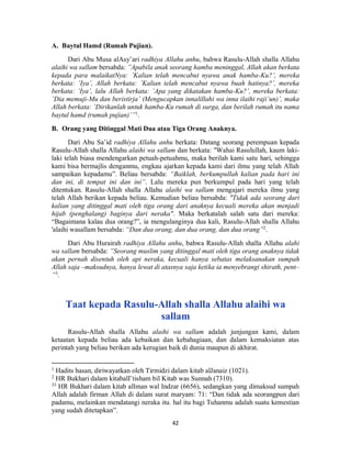 42
A. Baytul Hamd (Rumah Pujian).
Dari Abu Musa alAsy’ari radhiya Allahu anhu, bahwa Rasulu-Allah shalla Allahu
alaihi wa sallam bersabda: ”Apabila anak seorang hamba meninggal, Allah akan berkata
kepada para malaikatNya: ’Kalian telah mencabut nyawa anak hamba-Ku?’, mereka
berkata: ’Iya’, Allah berkata: ’Kalian telah mencabut nyawa buah hatinya?’, mereka
berkata: ’Iya’, lalu Allah berkata: ’Apa yang dikatakan hamba-Ku?’, mereka berkata:
’Dia memuji-Mu dan beristirja’ (Mengucapkan innalillahi wa inna ilaihi raji’un)’, maka
Allah berkata: ’Dirikanlah untuk hamba-Ku rumah di surga, dan berilah rumah itu nama
baytul hamd (rumah pujian)’”1
.
B. Orang yang Ditinggal Mati Dua atau Tiga Orang Anaknya.
Dari Abu Sa’id radhiya Allahu anhu berkata: Datang seorang perempuan kepada
Rasulu-Allah shalla Allahu alaihi wa sallam dan berkata: "Wahai Rasulullah, kaum laki-
laki telah biasa mendengarkan petuah-petuahmu, maka berilah kami satu hari, sehingga
kami bisa bermajlis denganmu, engkau ajarkan kepada kami dari ilmu yang telah Allah
sampaikan kepadamu”. Beliau bersabda: “Baiklah, berkumpullah kalian pada hari ini
dan ini, di tempat ini dan ini”. Lalu mereka pun berkumpul pada hari yang telah
ditentukan. Rasulu-Allah shalla Allahu alaihi wa sallam mengajari mereka ilmu yang
telah Allah berikan kepada beliau. Kemudian beliau bersabda: "Tidak ada seorang dari
kalian yang ditinggal mati oleh tiga orang dari anaknya kecuali mereka akan menjadi
hijab (penghalang) baginya dari neraka". Maka berkatalah salah satu dari mereka:
“Bagaimana kalau dua orang?”, ia mengulanginya dua kali, Rasulu-Allah shalla Allahu
'alaihi wasallam bersabda: “Dan dua orang, dan dua orang, dan dua orang”2
.
Dari Abu Hurairah radhiya Allahu anhu, bahwa Rasulu-Allah shalla Allahu alahi
wa sallam bersabda: ”Seorang muslim yang ditinggal mati oleh tiga orang anaknya tidak
akan pernah disentuh oleh api neraka, kecuali hanya sebatas melaksanakan sumpah
Allah saja –maksudnya, hanya lewat di atasnya saja ketika ia menyebrangi shirath, pent–
”3
.
Taat kepada Rasulu-Allah shalla Allahu alaihi wa
sallam
Rasulu-Allah shalla Allahu alaihi wa sallam adalah junjungan kami, dalam
ketaatan kepada beliau ada kebaikan dan kebahagiaan, dan dalam kemaksiatan atas
perintah yang beliau berikan ada kerugian baik di dunia maupun di akhirat.
1
Hadits hasan, diriwayatkan oleh Tirmidzi dalam kitab alJanaiz (1021).
2
HR Bukhari dalam kitabalI’tisham bil Kitab was Sunnah (7310).
33
HR Bukhari dalam kitab alIman wal Indzar (6656), sedangkan yang dimaksud sumpah
Allah adalah firman Allah di dalam surat maryam: 71: “Dan tidak ada seorangpun dari
padamu, melainkan mendatangi neraka itu. hal itu bagi Tuhanmu adalah suatu kemestian
yang sudah ditetapkan”.
 