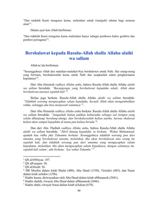44
”Dan tiadalah Kami mengutus kamu, melainkan untuk (menjadi) rahmat bagi semesta
alam”1
.
Dalam ayat lain Allah berfirman:
”Dan tidaklah Kami mengutus kamu melainkan hanya sebagai pembawa kabar gembira dan
pemberi peringatan”2
.
Bershalawat kepada Rasulu-Allah shalla Allahu alaihi
wa sallam
Allah ta’ala berfirman:
”Sesungguhnya Allah dan malaikat-malaikat-Nya bershalawat untuk Nabi. Hai orang-orang
yang beriman, bershalawatlah kamu untuk Nabi dan ucapkanlah salam penghormatan
kepadanya”3
.
Dari Abu Hurairah radhiya Allahu anhu, bahwa Rasulu-Allah shalla Allahu alaihi
wa sallam bersabda: ”Barangsiapa yang bershalawat kepadaku sekali, Allah akan
bershalawat atasnya sepuluh kali”4
.
Beliau juga berkata: Rasulu-Allah shalla Allahu alaihi wa sallam bersabda:
”Tidaklah seorang mengucapkan salam kepadaku, kecuali Allah akan mengembalikan
ruhku, sehingga aku bisa menjawab salamnya”5
.
Dari Abu Hurairah radhiya Allahu anhu berkata: Rasulu-Allah shalla Allahu alaihi
wa sallam bersabda: ”Janganlah kalian jadikan kuburanku sebagai ied (tempat yang
selalu dikunjungi berulang-ulang), dan bershalawatlah kalian atasku, karena shalawat
kalian akan sampai kepadaku di mana pun kalian berada”6
.
Dan dari Abu Thalhah radhiya Allahu anhu, bahwa Rasulu-Allah shalla Allahu
alaihi wa sallam bersabda: ”Jibril datang kepadaku, ia berkata: ’Wahai Muhammad,
apakah kau ridha jika Tuhanmu berkata: Sesungguhnya tidaklah seorang pun dari
umatmu yang bershalawat atasmu, melainkan Aku akan bershalawat atas orang itu
sepuluh kali, dan tidaklah seroang pun dari umatmu yang mengucapkan salam
kepadamu, melainkan Aku akan mengucapkan salam kepadanya, dengan salamnya itu,
sepuluh kali salam’, aku berkata: ’Iya wahai Tuhanku’”7
.
1
QS alANbiyaa: 107.
2
QS alFurqaan: 56.
3
QS alAhzab: 56.
4
HR Muslim dalam kitab Shalat (408), Abu Daud (1530), Tirmidzi (485), dan Nasai
dalam kitab asSahw (1296).
5
Hadits hasan, diriwayatkan oleh Abu Daud dalam kitab alManaasik (2041).
6
Hadits shahih, riwayat Abu Daud dalam alManaasik (2046).
7
Hadits shahi, riwayat Nasai dalam kitab alAdzan (678).
 