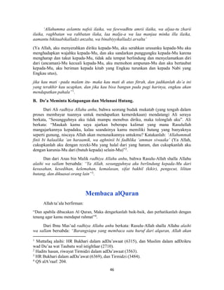 46
‘Allahumma aslamtu nafsii ilaika, wa fawwadhtu amrii ilaika, wa aljaa-tu zharii
ilaika, raghbatan wa rahbatan ilaka, laa malja-a wa laa manjaa minka illa ilaika,
aamantu bikitaabikalladzi anzalta, wa binabiyyikalladzi arsalta’
(Ya Allah, aku menyerahkan diriku kepada-Mu, aku serahkan urusanku kepada-Mu aku
menghadapkan wajahku kepada-Mu, dan aku sandarkan punggungku kepada-Mu karena
mengharap dan takut kepada-Mu, tidak ada tempat berlindung dan menyelamatkan diri
dari (ancaman)-Mu kecuali kepada-Mu, aku memohon ampunan-Mu dan aku bertaubat
kepada-Mu, aku beriman kepada kitab yang Engkau turunkan dan kepada Nabi yang
Engkau utus),
jika kau mati –pada malam itu- maka kau mati di atas fitrah, dan jadikanlah do’a ini
yang terakhir kau ucapkan, dan jika kau bisa bangun pada pagi harinya, engkau akan
mendapatkan pahala”1
.
B. Do’a Meminta Kelapangan dan Melunasi Hutang.
Dari Ali radhiya Allahu anhu, bahwa seorang budak mukatab (yang tengah dalam
proses membayar tuannya untuk mendapatkan kemerdekaan) mendatangi Ali seraya
berkata, “Sesungguhnya aku tidak mampu menebus diriku, maka tolonglah aku”. Ali
berkata: “Maukah kamu saya ajarkan beberapa kalimat yang mana Rasulullah
mangajarkannya kepadaku, kalau seandainya kamu memiliki hutang yang banyaknya
seperti gunung, niscaya Allah akan menunaikannya untukmu? Katakanlah: ‘Allahummak
finii bi halaalika ‘an haraamik, wa aghninii bi fadhlika ‘amman siwaaka’ (Ya Allah,
cukupkanlah aku dengan rezeki-Mu yang halal dari yang haram, dan cukupkanlah aku
dengan karunia-Mu dari (butuh kepada) selain-Mu)”2
.
Dan dari Anas bin Malik radhiya Allahu anhu, bahwa Rasulu-Allah shalla Allahu
alaihi wa sallam bersabda: “Ya Allah, sesungguhnya aku berlindung kepada-Mu dari
kesusahan, kesedihan, kelemahan, kemalasan, sifat bakhil (kikir), pengecut, lilitan
hutang, dan dikuasai orang lain”3
.
Membaca alQuran
Allah ta’ala berfirman:
“Dan apabila dibacakan Al Quran, Maka dengarkanlah baik-baik, dan perhatikanlah dengan
tenang agar kamu mendapat rahmat”4.
Dari Ibnu Mas’ud radhiya Allahu anhu berkata: Rasulu-Allah shalla Allahu alaihi
wa sallam bersabda: “Barangsiapa yang membaca satu huruf dari alquran, Allah akan
1
Muttafaq alaihi: HR Bukhari dalam adDa’awaat (6315), dan Muslim dalam adDzikru
wad Du’aa wat Taubatu wal istighfaar (2710).
2
Hadits hasan, riwayat Tirmidzi dalam adDa’awaat (3563).
3
HR Bukhari dalam adDa’awat (6369), dan Tirmidzi (3484).
4
QS alA’raaf: 204.
 