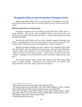 49
Menghafal alQuran dan Keutamaan Sebagian Surat.
Rasulu-Allah shalla Allahu alaihi wa sallam bersabda: “Sesungguhnya seseorang
yang di dalam hatinya tidak sedikit pun memiliki (hafalan) alquran, seperti rumah yang
roboh”1
.
Dalil tentang Keutamaan Sebagian Surat.
Keutamaan menghafal awal surat alKahfi, Rasulu-Allah shalla Allahu alaihi wa
sallam bersabda: “Barangsiapa yang menghafal sepuluh ayat pertama dari surat
alKahfi, akan mendapat perliundungan dari Dajjal”2
, semoga Allah menjaga kita semua
dari keburukan Dajjal.
Rasulu-Allah shalla Allahu alaihi wa sallam bersabda mengenai keutamaan surat
alMulk: “Sesungguhnya ada satu surat dalam alquran yang terdiri dari tiga puluh ayat,
ia akan memberi syafaat bagi orang yang menghafalnya, sampai ia diampuni”3
.
Mengenai keutaman membaca ayat kursi sebelum tidur, disebutkan dalam hadits
yang diriwayatkan oleh Abu Hurairah tentang menjaga zakat pada bulan Ramadhan:
“Apabila engkau telah berbaring di atas pembaringanmu, maka bacalah ayat kursi
‘Allahu laa ilaaha illa huwal hayyul qayyum..’ sampai selesai, dengannya Allah akan
senantiasa menjagamu, dan setan tidak akan mampu menekatimu sampai datang waktu
pagi”4
.
Dan dari Ibnu Mas’ud radhiya Allahu anhu berkata: Rasulu-Allah shalla Allahu
alaihi wa sallam bersabda: “Barangsiapa yang membaca dia ayat terakhir surat
alBaqarah ketika malam hari, maka ia akan diberi kecukupan”5
.
1
Hadits shahih, riwayat Tirmidzi dalam Fadhail alQuran (2913).
2
HR Muslim dalam kitab Shalat (809), Abu Daud dalam alMalahim 94323), TIrmidzi
dalam Fadhail alQuran (6886), dan Nasai dalam alyaumi wal Lailah (949).
3
HR Abu Daud dalam kitab Shalat (1400), Tirmidzi dalam Fadhail alQuran (2830),
Nasai dalam alYaumi wal Lailah (710), dan Ibnu Majah dalam Tsawabul Quran ( 3786).
4
HR Bukhari dalam kitab Fadhail alQuran (5010).
5
Diriwayatkan oleh Enam imam.
 