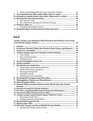 5
b. Orang yang Ditinggal Mati Dua atau Tiga Orang Anaknya ........................... 44
9. Taat kepada Rasulu-Allah shalla Allahu alaihi wa sallam................................ 45
10. Bershalawat kepada Rasulu-Allah shalla Allahu alaihi wa sallam .................. 46
11. Beberapa Do’a dan Keutamaannya .................................................................... 48
a. Do’a Sebelum Tidur ........................................................................................ 48
b. Do’a Meminta Kelapangan dan Melunasi Hutang .......................................... 49
12. Membaca alQur’an............................................................................................... 49
a. Kewajiban Mempelajari Tajwid...................................................................... 51
13. Menghafal alQur’an dan Keutamaan Beberapa Surat..................................... 52
Bab II
Amalan-Amalan yang Manfaatnya Bisa Dirasakan oleh Pelakunya dan Orang
Lain di Dunia maupun Akhirat................................................................................. 54
1. Sedekah.................................................................................................................. 54
2. Keutamaan Memberi Makan dan Memberi Buka Orang yang Berpuasa...... 56
3. Orang Tua yang Shalih ........................................................................................ 58
4. Amalan-Amalan yang Terus Mengalir Setelah Kematian................................ 59
a. Anak Shalih ..................................................................................................... 59
b. Ilmu yang Bermanfaat ..................................................................................... 60
c. Sedekah Jariyah............................................................................................... 61
5. Senyum di Hadapan Orang Lain......................................................................... 62
6. Memberi Hadiah ................................................................................................... 63
7. Hak Muslim atas Saudaranya.............................................................................. 63
a. Mengucapkan Salam dan Membalasnya ......................................................... 64
b. Mendo’akan Orang yang Bersin...................................................................... 65
c. Menjenguk Orang Sakit................................................................................... 65
d. Mengikuti Jenazah........................................................................................... 66
e. Menolongnya dalam Kebaikan........................................................................ 66
8. Menyingkirkan Gangguan dan Kebersihan....................................................... 67
9. Menangguhkan Hutang atau Memaafkannya ................................................... 68
10. Dakwah Kepada Allah.......................................................................................... 69
11. Memberi Hidayah kepada Manusia untuk Masuk Islam dan Sunnah
Hasanah ................................................................................................................. 70
12. Ketaatan Seorang Istri kepada Suaminya.......................................................... 71
13. Do’a-Do’a yang Bermanfaat bagi Seseorang dan Keluarganya....................... 72
14. Ziarah dan Saling Mencintai karena Allah........................................................ 73
15. Amalan-Amalan yang Berkaitan dengan Solidaritas Sosial............................. 74
a. Menyantuni Anak Yatim ................................................................................. 74
b. Menjaga Janda dan Orang Miskin................................................................... 75
16. Berbuat Baik kepada Hewan ............................................................................... 75
17. Jihad di Jalan Allah.............................................................................................. 76
18. Sifat-Sifat Terpuji yang Harus Dimiliki Seorang Muslim ................................ 79
a. Pendahuluan tentang Akhlak Terpuji .............................................................. 79
 