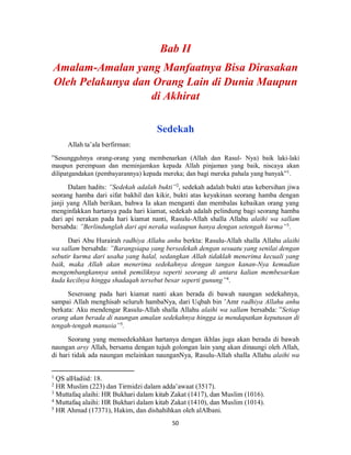 50
Sedekah
Allah ta’ala berfirman:
”Sesungguhnya orang-orang yang membenarkan (Allah dan Rasul- Nya) baik laki-laki
maupun perempuan dan meminjamkan kepada Allah pinjaman yang baik, niscaya akan
dilipatgandakan (pembayarannya) kepada mereka; dan bagi mereka pahala yang banyak”1
.
Dalam hadits: ”Sedekah adalah bukti”2
, sedekah adalah bukti atas kebersihan jiwa
seorang hamba dari sifat bakhil dan kikir, bukti atas keyakinan seorang hamba dengan
janji yang Allah berikan, bahwa Ia akan menganti dan membalas kebaikan orang yang
menginfakkan hartanya pada hari kiamat, sedekah adalah pelindung bagi seorang hamba
dari api nerakan pada hari kiamat nanti, Rasulu-Allah shalla Allahu alaihi wa sallam
bersabda: ”Berlindunglah dari api neraka walaupun hanya dengan setengah kurma”3
.
Dari Abu Hurairah radhiya Allahu anhu berkta: Rasulu-Allah shalla Allahu alaihi
wa sallam bersabda: ”Barangsiapa yang bersedekah dengan sesuatu yang senilai dengan
sebutir kurma dari usaha yang halal, sedangkan Allah tidaklah menerima kecuali yang
baik, maka Allah akan menerima sedekahnya dengan tangan kanan-Nya kemudian
mengembangkannya untuk pemiliknya seperti seorang di antara kalian membesarkan
kuda kecilnya hingga shadaqah tersebut besar seperti gunung”4
.
Seseroang pada hari kiamat nanti akan berada di bawah naungan sedekahnya,
sampai Allah menghisab seluruh hambaNya, dari Uqbah bin ’Amr radhiya Allahu anhu
berkata: Aku mendengar Rasulu-Allah shalla Allahu alaihi wa sallam bersabda: ”Setiap
orang akan berada di naungan amalan sedekahnya hingga ia mendapatkan keputusan di
tengah-tengah manusia”5
.
Seorang yang mensedekahkan hartanya dengan ikhlas juga akan berada di bawah
naungan arsy Allah, bersama dengan tujuh golongan lain yang akan dinaungi oleh Allah,
di hari tidak ada naungan melainkan naunganNya, Rasulu-Allah shalla Allahu alaihi wa
1
QS alHadiid: 18.
2
HR Muslim (223) dan Tirmidzi dalam adda’awaat (3517).
3
Muttafaq alaihi: HR Bukhari dalam kitab Zakat (1417), dan Muslim (1016).
4
Muttafaq alaihi: HR Bukhari dalam kitab Zakat (1410), dan Muslim (1014).
5
HR Ahmad (17371), Hakim, dan dishahihkan oleh alAlbani.
 