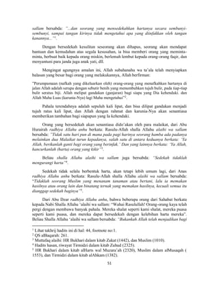 51
sallam bersabda: ”...dan seorang yang mensedekahkan hartanya secara sembunyi-
sembunyi, sampai tangan kirinya tidak mengetahui apa yang diinfakkan oleh tangan
kanannya...”1
.
Dengan bersedekah kesulitan seseorang akan dihapus, seorang akan mendapat
bantuan dan kemudahan atas segala kesusahan, ia bisa memberi orang yang meminta-
minta, berbuat baik kepada orang miskin, berlemah lembut kepada orang-orang faqir, dan
menyantuni para janda juga anak yati, dll.
Mengingat agungnya amalan ini, Allah subahanahu wa ta’ala telah menyiapkan
balasan yang besar bagi orang yang melakukannya, Allah berfirman:
”Perumpamaan (nafkah yang dikeluarkan oleh) orang-orang yang menafkahkan hartanya di
jalan Allah adalah serupa dengan sebutir benih yang menumbuhkan tujuh bulir, pada tiap-tiap
bulir seratus biji. Allah melipat gandakan (ganjaran) bagi siapa yang Dia kehendaki. dan
Allah Maha Luas (karunia-Nya) lagi Maha mengetahui”2
.
Pahala terendahnya adalah sepuluh kali lipat, dan bisa dilipat gandakan menjadi
tujuh ratus kali lipat, dan Allah dengan rahmat dan karunia-Nya akan senantiasa
memberikan tambahan bagi siapapun yang Ia kehendaki.
Orang yang bersedekah akan senantiasa dido’akan oleh para malaikat, dari Abu
Hurairah radhiya Allahu anhu berkata: Rasulu-Allah shalla Allahu alaihi wa sallam
bersabda: ”Tidak satu hari pun di mana pada pagi harinya seorang hamba ada padanya
melainkan dua Malaikat turun kepadanya, salah satu di antara keduanya berkata: ‘Ya
Allah, berikanlah ganti bagi orang yang berinfak.’ Dan yang lainnya berkata: ‘Ya Allah,
hancurkanlah (harta) orang yang kikir”3
.
Beliau shalla Allahu alaihi wa sallam juga bersabda: “Sedekah tidaklah
mengurangi harta”4
.
Sedekah tidak selalu berbentuk harta, akan tetapi lebih umum lagi, dari Anas
radhiya Allahu anhu berkata: Rasulu-Allah shalla Allahu alaihi wa sallam bersabda:
“Tidaklah seorang Muslim yang menanam tanaman atau bertani, lalu ia memakan
hasilnya atau orang lain dan binatang ternak yang memakan hasilnya, kecuali semua itu
dianggap sedekah baginya”5.
Dari Abu Dzar radhiya Allahu anhu, bahwa beberapa orang dari Sahabat berkata
kepada Nabi Shalla Allahu ‘alaihi wa sallam: “Wahai Rasulullah! Orang-orang kaya telah
pergi dengan membawa banyak pahala. Mereka shalat seperti kami shalat, mereka puasa
seperti kami puasa, dan mereka dapat bersedekah dengan kelebihan harta mereka”.
Beliau Shalla Allahu ‘alaihi wa sallam bersabda: “Bukankah Allah telah menjadikan bagi
1
Lihat takhrij hadits ini di hal: 44, footnote no:1.
2
QS alBaqarah: 261.
3
Muttafaq alaihi: HR Bukhari dalam kitab Zakat (1442), dan Muslim (1010).
4
Hadits hasan, riwayat Tirmidzi dalam kitab Zuhud (2325).
5
HR Bukhari dalam kitab alHarts wal Muzara’ah (2320), Muslim dalam alMusaqah (
1553), dan Tirmidzi dalam kitab alAhkam (1382).
 